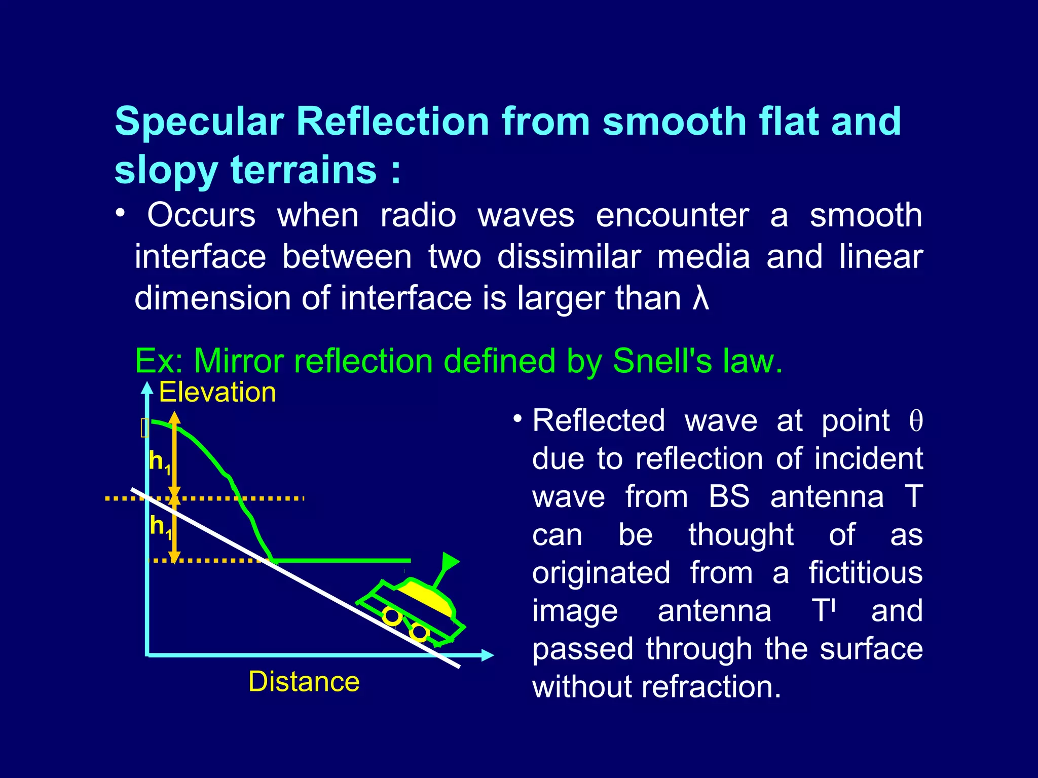 Specular Reflection from smooth flat and
slopy terrains :
• Occurs when radio waves encounter a smooth
 interface between two dissimilar media and linear
 dimension of interface is larger than λ
 Ex: Mirror reflection defined by Snell's law.
     Elevation
                          • Reflected wave at point θ
  h1                         due to reflection of incident
                             wave from BS antenna T
  h1                         can be thought of as
                      ▼
                             originated from a fictitious
                             image antenna TI and
                             passed through the surface
           Distance          without refraction.
 