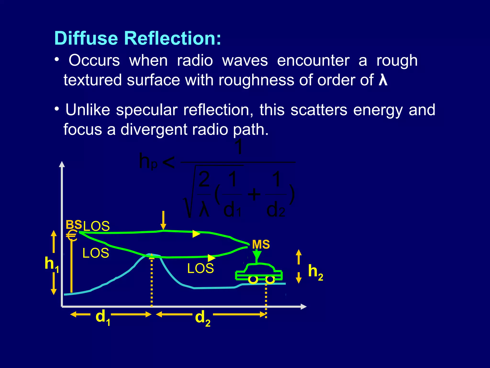 Diffuse Reflection:
 • Occurs when radio waves encounter a rough
  textured surface with roughness of order of λ
 • Unlike specular reflection, this scatters energy and
   focus a divergent radio path.
                          1
               hp <
                       2 1 1
                        ( + )
                       λ d1 d2
     BS LOS
     €                
                              MS
         LOS                 ▼
h1                    LOS           h2

          d1          d2
 