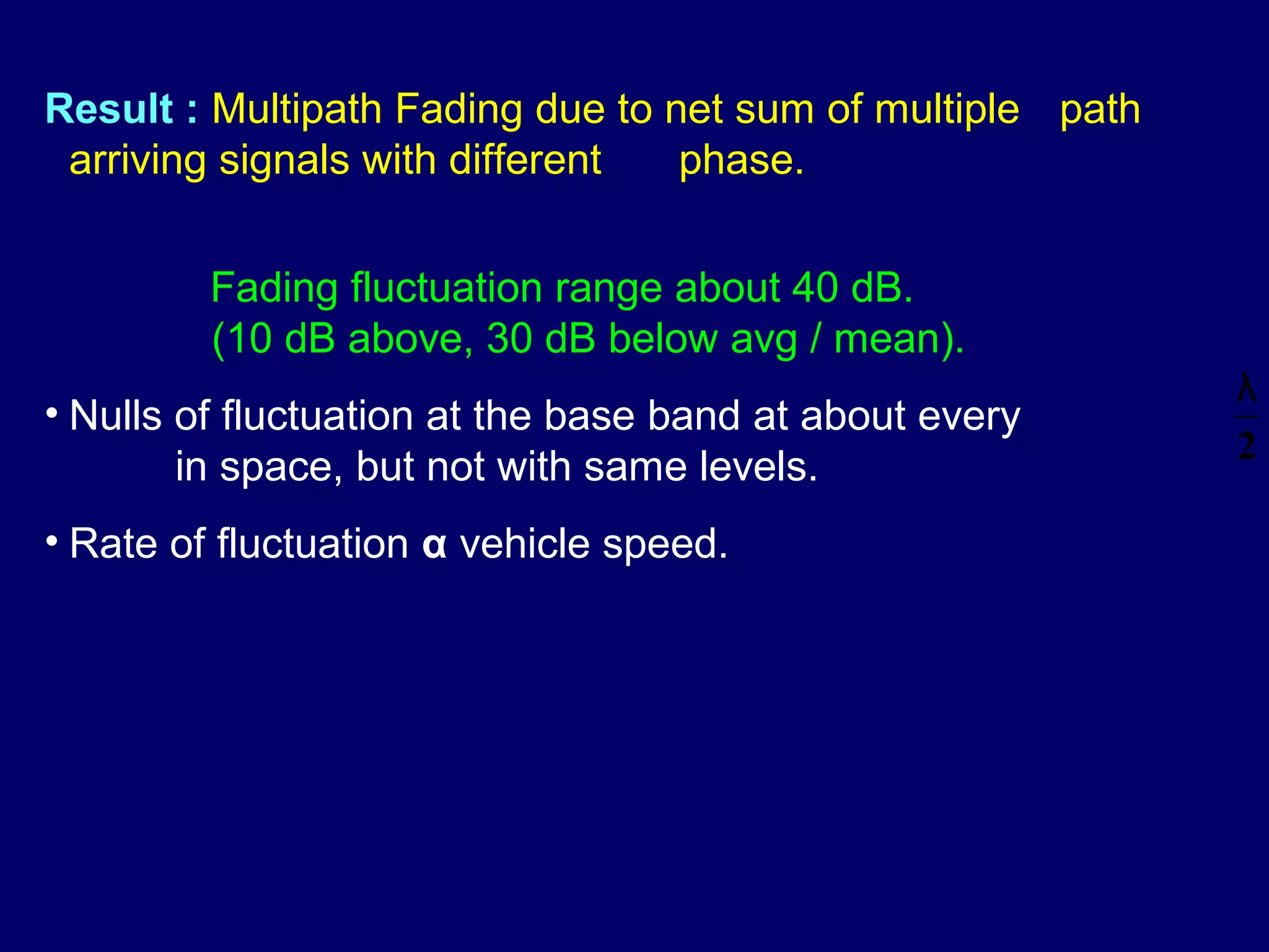 Result : Multipath Fading due to net sum of multiple path
 arriving signals with different  phase.


         Fading fluctuation range about 40 dB.
         (10 dB above, 30 dB below avg / mean).
                                                            λ
• Nulls of fluctuation at the base band at about every
                                                            2
        in space, but not with same levels.
• Rate of fluctuation α vehicle speed.
 