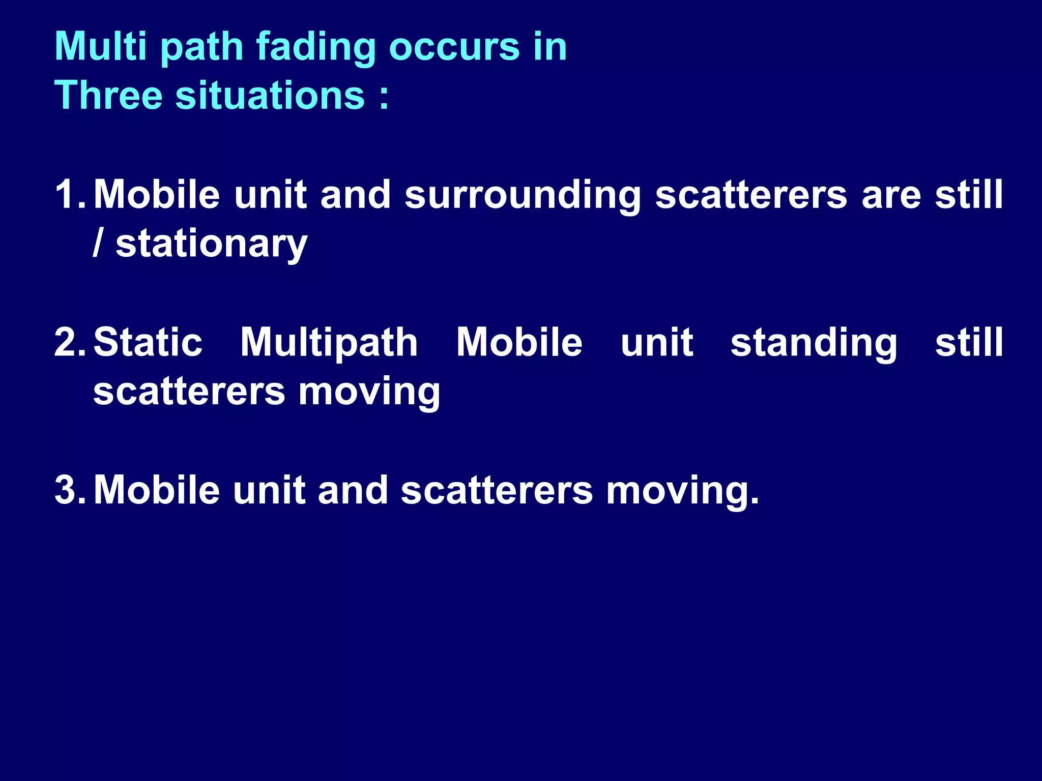 Multi path fading occurs in
Three situations :

1. Mobile unit and surrounding scatterers are still
   / stationary

2. Static Multipath Mobile unit standing still
   scatterers moving

3. Mobile unit and scatterers moving.
 