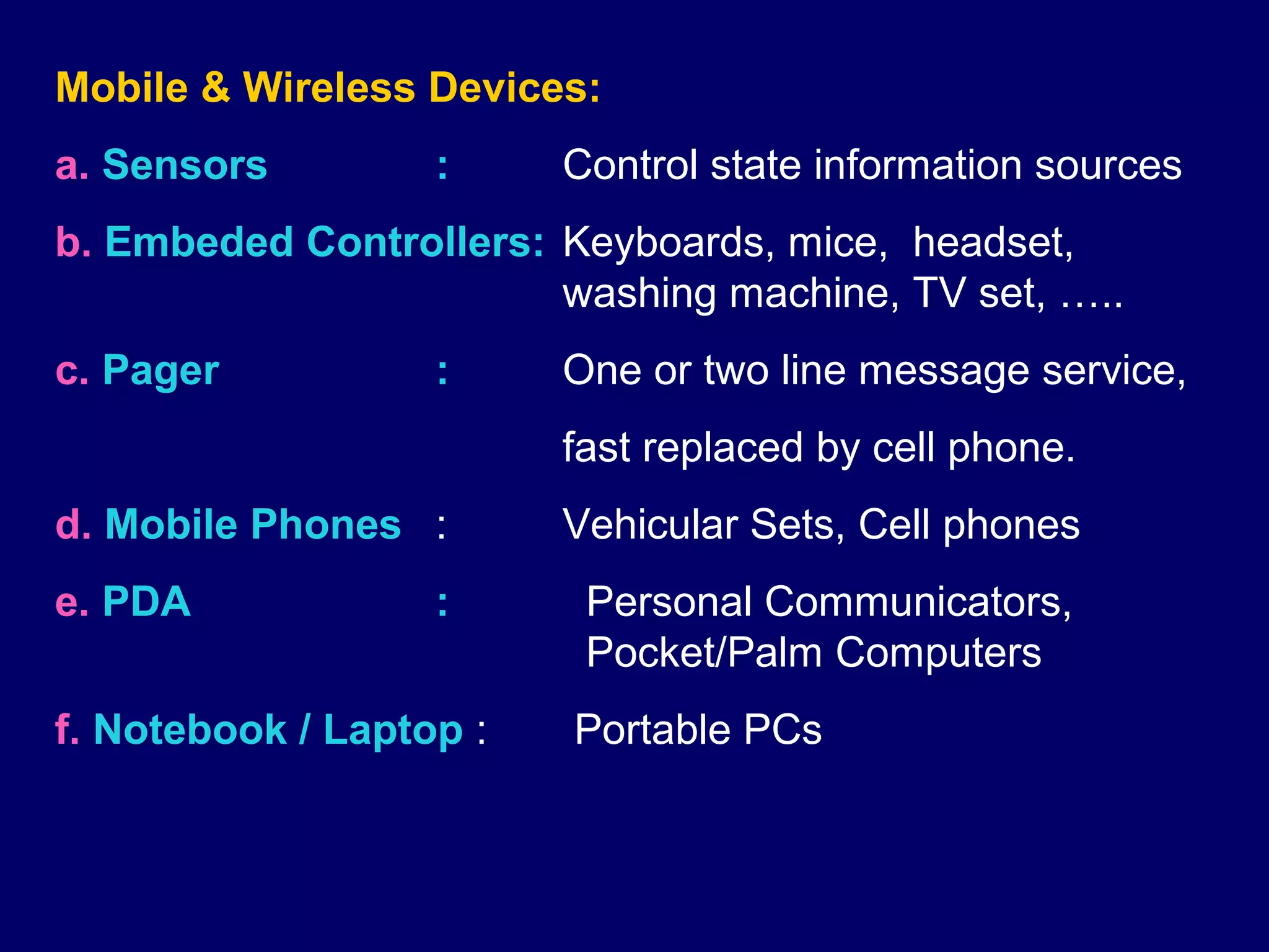Mobile & Wireless Devices:
a. Sensors         :     Control state information sources
b. Embeded Controllers: Keyboards, mice, headset,
                        washing machine, TV set, …..
c. Pager           :     One or two line message service,
                         fast replaced by cell phone.
d. Mobile Phones :       Vehicular Sets, Cell phones
e. PDA             :      Personal Communicators,
                          Pocket/Palm Computers
f. Notebook / Laptop :   Portable PCs
 