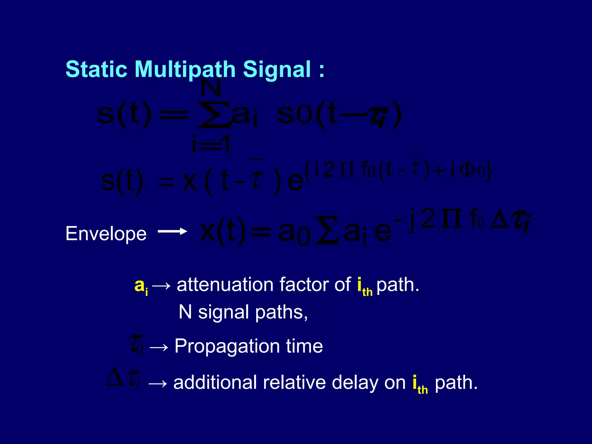 Static Multipath Signal :
              N
                    τ
   s(t) = ∑ai s0(t − i )
             i=1
                           { i 2 Π f 0 ( t - τ ) + i Φ 0}
   s(t) = x ( t - τ ) e
Envelope      x(t) = a0 ∑ ai e - j 2 Π f 0 ∆ τi

      ai → attenuation factor of ith path.
           N signal paths,
     τi → Propagation time
   ∆τi → additional relative delay on i      th   path.
 
