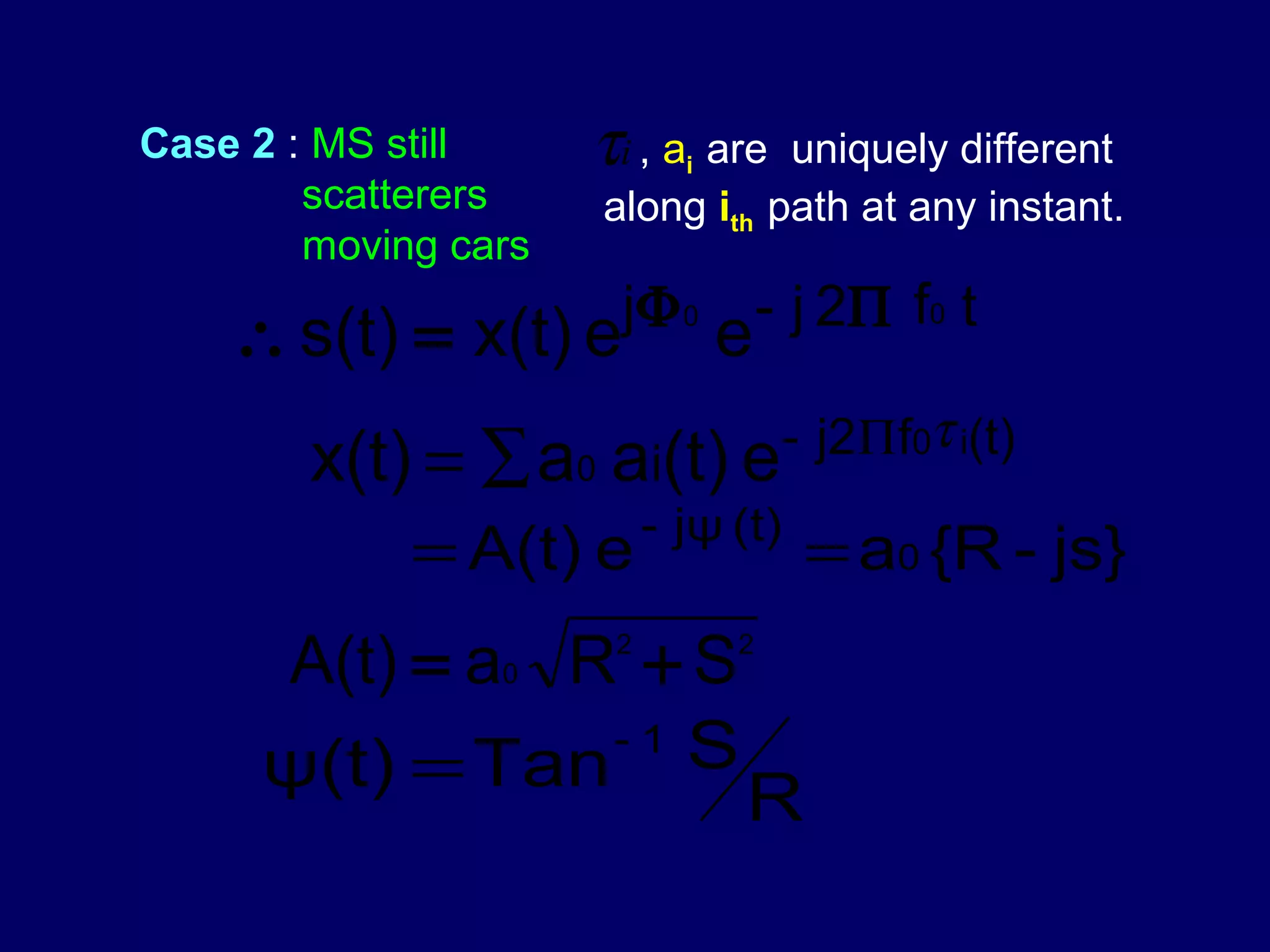 Case 2 : MS still     τi , a are
                             i   uniquely different
        scatterers    along ith path at any instant.
        moving cars
                       j Φ 0 - j 2 Π f0 t
    ∴ s(t) = x(t) e              e
                                      - j2 Πf0τ i(t)
        x(t) = ∑ a0 ai(t) e
                           - jψ (t)
             = A(t) e                  = a0 {R - js}
     A(t) = a0 R + S   2         2


                -1 S
     ψ(t) = Tan
                                 R
 