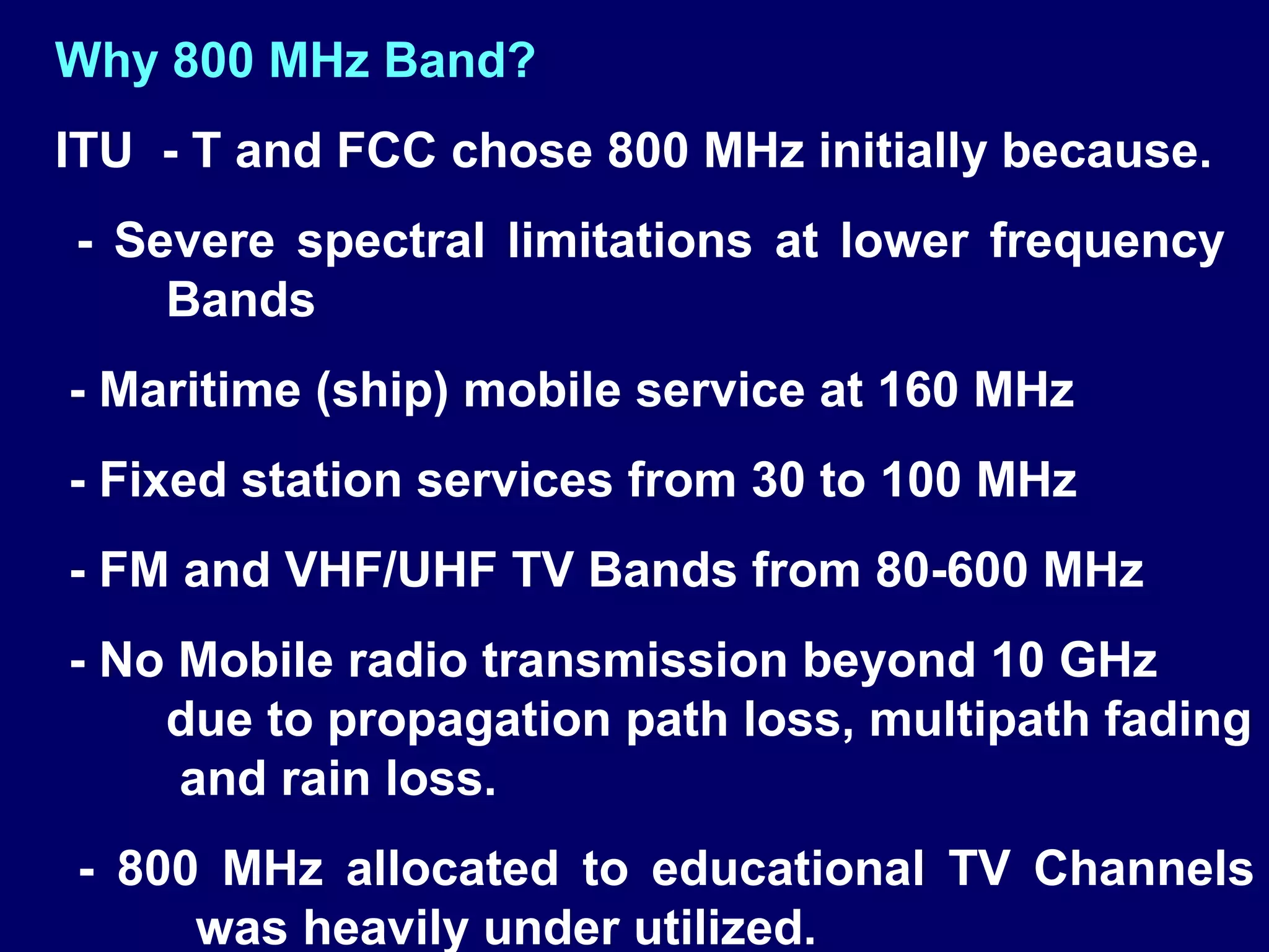 Why 800 MHz Band?
ITU - T and FCC chose 800 MHz initially because.
- Severe spectral limitations at lower frequency
    Bands
- Maritime (ship) mobile service at 160 MHz
- Fixed station services from 30 to 100 MHz
- FM and VHF/UHF TV Bands from 80-600 MHz
- No Mobile radio transmission beyond 10 GHz
    due to propagation path loss, multipath fading
     and rain loss.
- 800 MHz allocated to educational TV Channels
     was heavily under utilized.
 