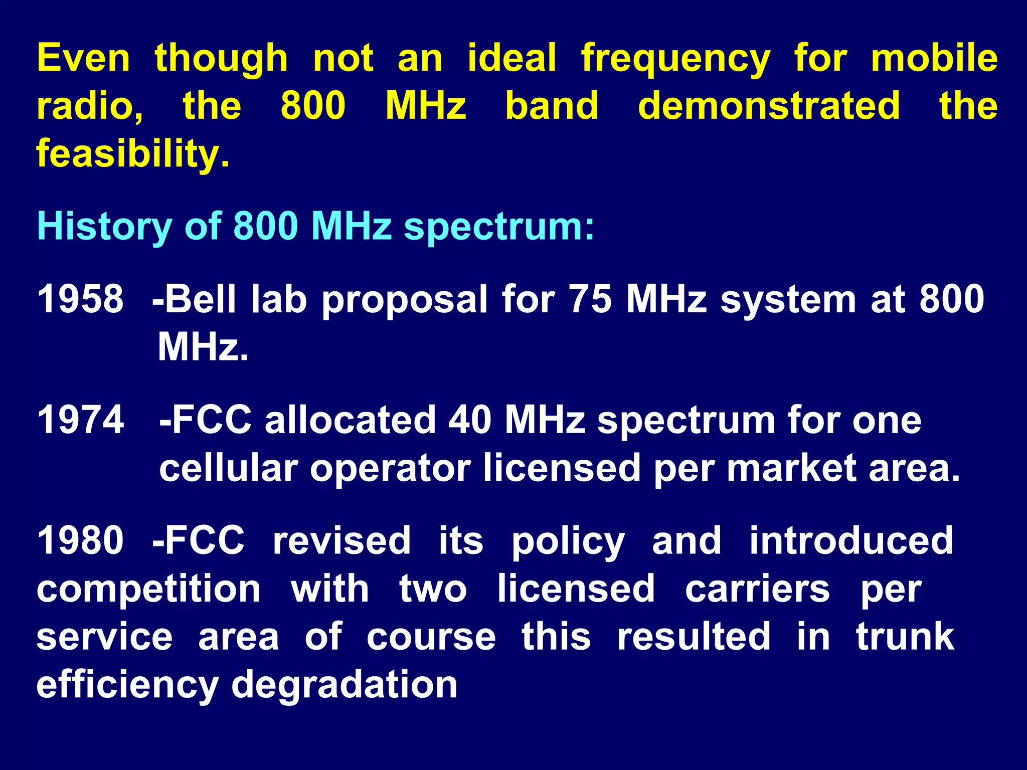 Even though not an ideal frequency for mobile
radio, the 800 MHz band demonstrated the
feasibility.
History of 800 MHz spectrum:
1958 -Bell lab proposal for 75 MHz system at 800
     MHz.
1974 -FCC allocated 40 MHz spectrum for one
     cellular operator licensed per market area.
1980 -FCC revised its policy and introduced
competition with two licensed carriers per
service area of course this resulted in trunk
efficiency degradation
 
