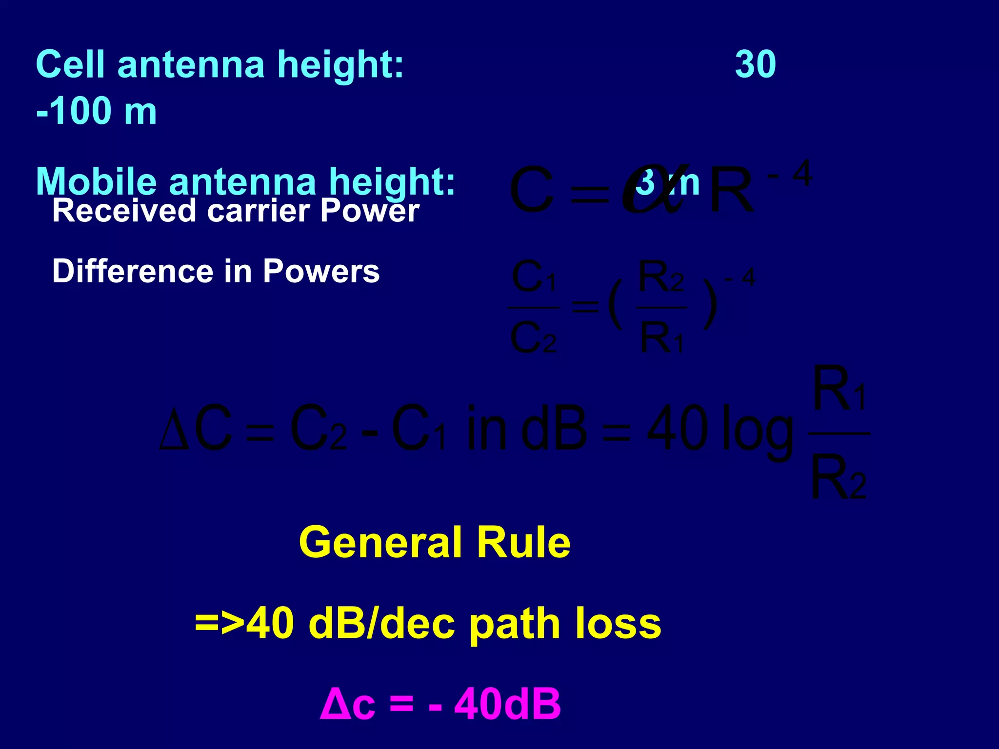 Cell antenna height:                30
-100 m
Mobile antenna height:
Received carrier Power   C =α R3m       -4

Difference in Powers     C1    R2 - 4
                            =(    )
                         C2    R1
                                   R1
      ∆ C = C2 - C1 in dB = 40 log
                                   R2
              General Rule
        =>40 dB/dec path loss
                Δc = - 40dB
 