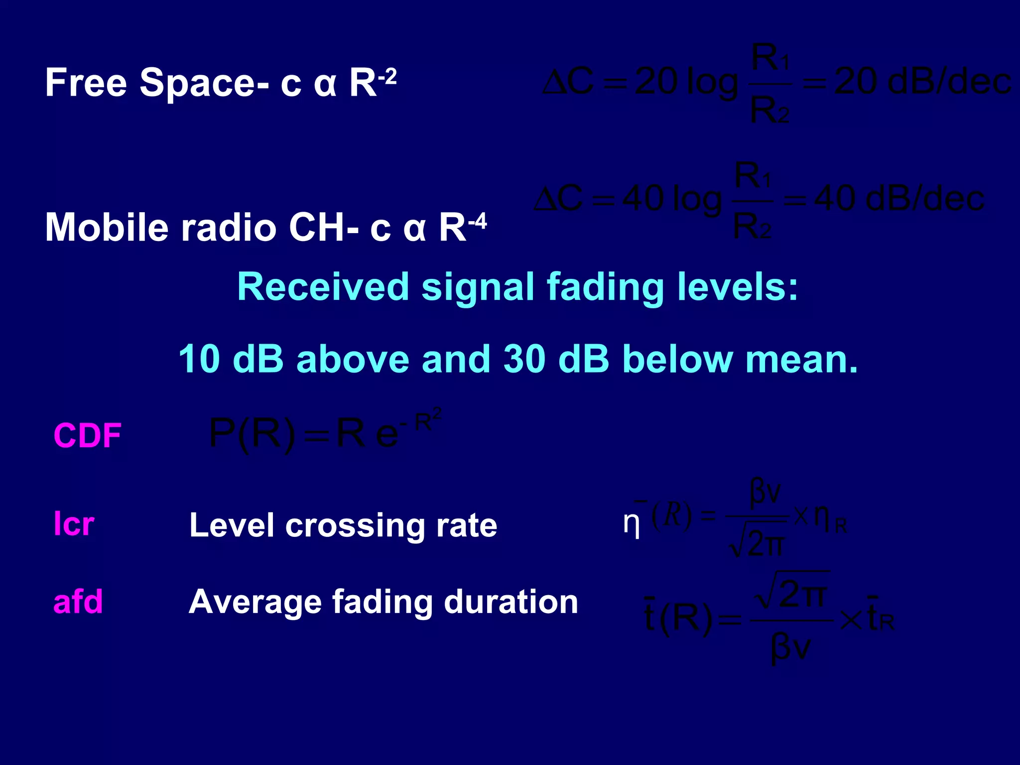 R1
Free Space- c α R   -2          ∆C = 20 log    = 20 dB/dec
                                            R2
                                            R1
                                ∆C = 40 log    = 40 dB/dec
Mobile radio CH- c α R-4                    R2
          Received signal fading levels:
       10 dB above and 30 dB below mean.
                         - R2
CDF     P(R) = R e
                                      − (R) = βν × η
lcr    Level crossing rate           η               R
                                               2π
afd    Average fading duration         -         2π -
                                       t (R) =       × tR
                                                βν
 