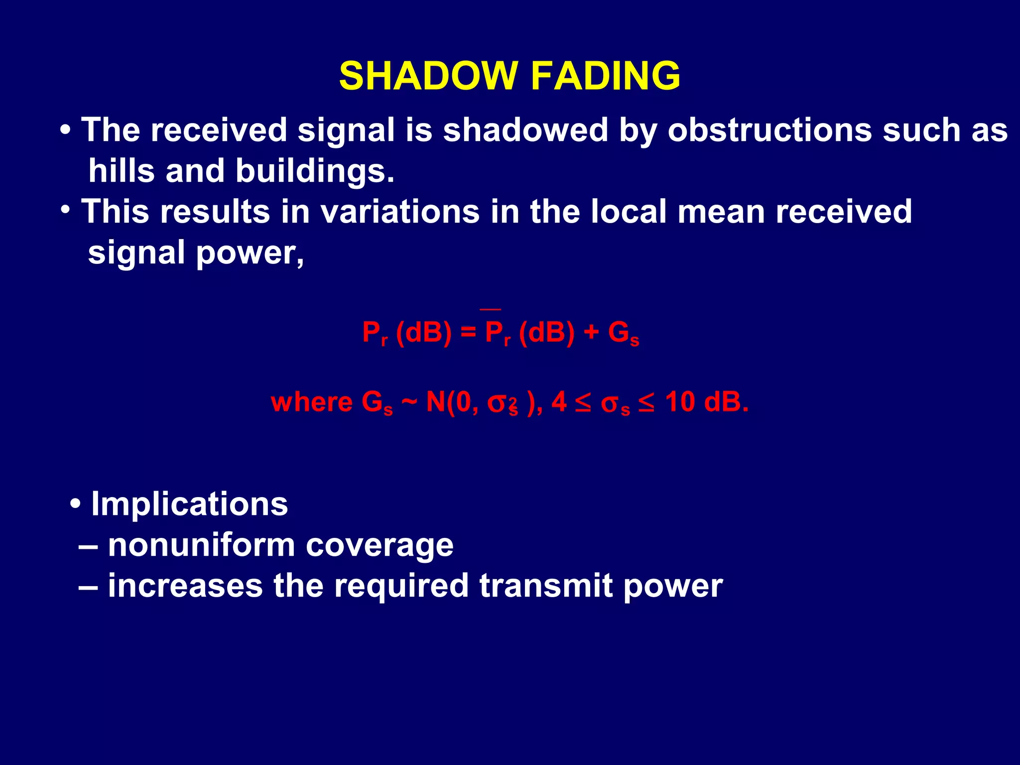 SHADOW FADING
• The received signal is shadowed by obstructions such as
  hills and buildings.
• This results in variations in the local mean received
  signal power,

                   Pr (dB) = Pr (dB) + Gs

            where Gs ~ N(0, σ 2 ), 4 ≤ σ s ≤ 10 dB.
                              s




• Implications
 – nonuniform coverage
 – increases the required transmit power
 