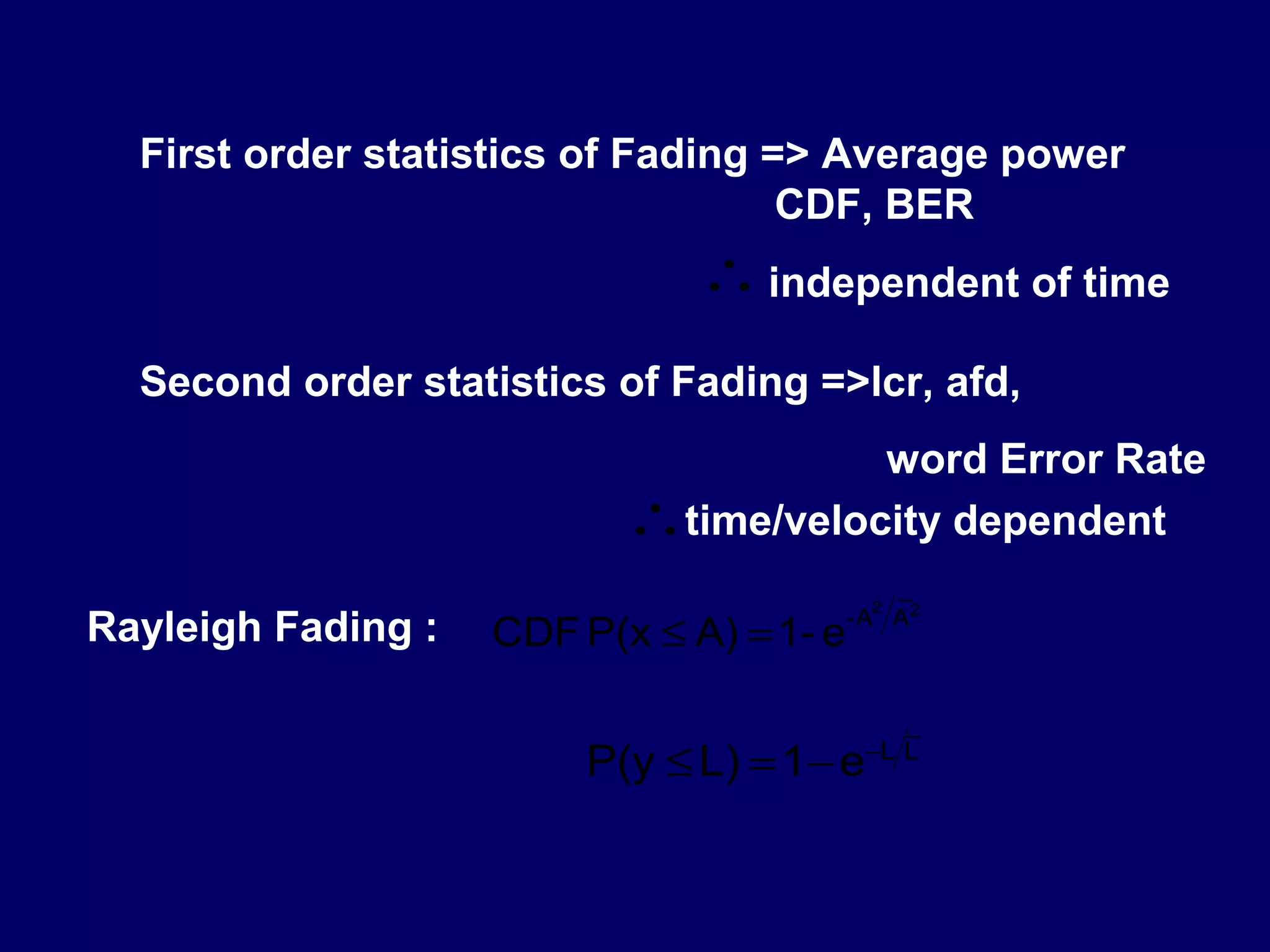 First order statistics of Fading => Average power
                                    CDF, BER
                               ∴ independent of time
  Second order statistics of Fading =>lcr, afd,
                                      word Error Rate
                           ∴time/velocity dependent
                                              _
                                            2
                                          - A A2
Rayleigh Fading :   CDF P(x ≤ A) = 1- e

                                              _
                         P(y ≤ L) = 1− e   −L L
 
