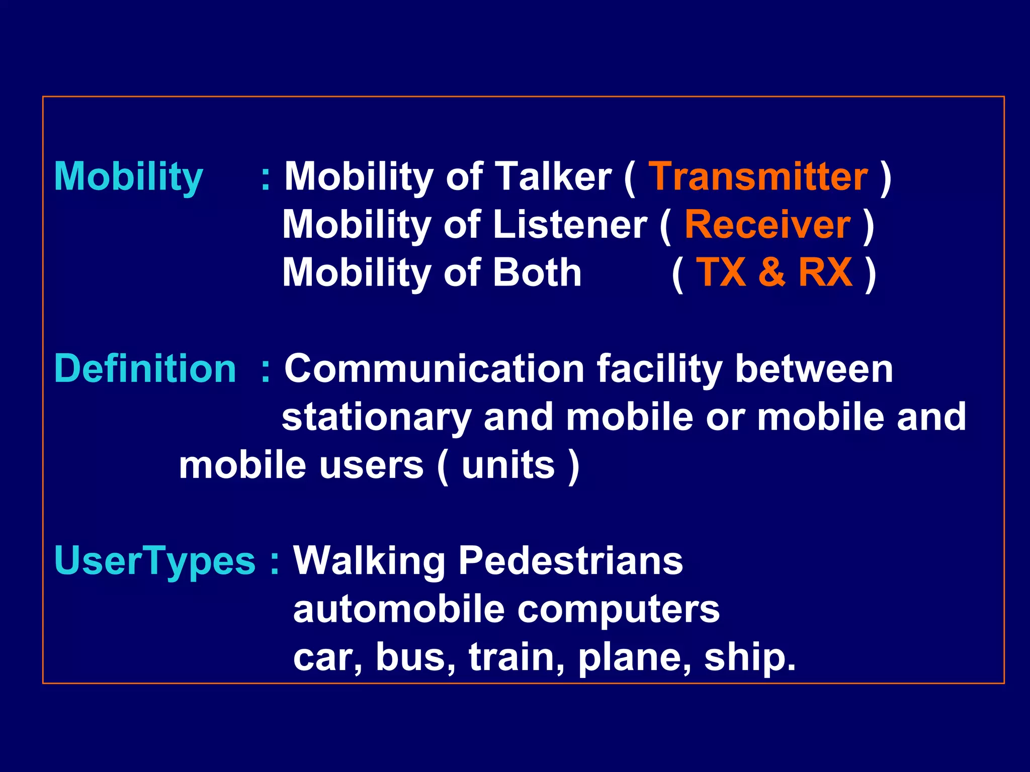 Mobility   : Mobility of Talker ( Transmitter )
             Mobility of Listener ( Receiver )
             Mobility of Both      ( TX & RX )

Definition : Communication facility between
             stationary and mobile or mobile and
       mobile users ( units )

UserTypes : Walking Pedestrians
            automobile computers
            car, bus, train, plane, ship.
 
