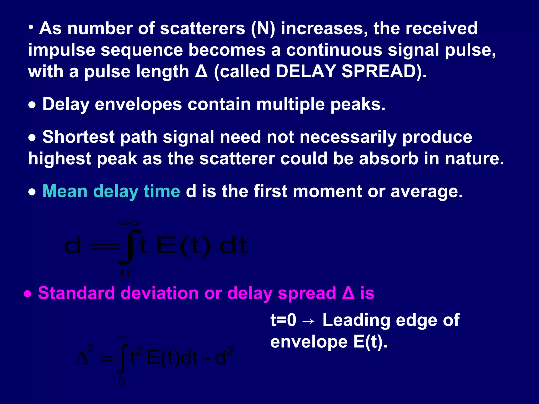 • As number of scatterers (N) increases, the received
impulse sequence becomes a continuous signal pulse,
with a pulse length Δ (called DELAY SPREAD).
• Delay envelopes contain multiple peaks.
• Shortest path signal need not necessarily produce
highest peak as the scatterer could be absorb in nature.
• Mean delay time d is the first moment or average.
          ∞
    d =∫t E(t) dt
           0
• Standard deviation or delay spread Δ is
                             t=0 → Leading edge of
          ∞
                             envelope E(t).
     ∆ = ∫ t E(t)dt - d
       2    2           2

          0
 