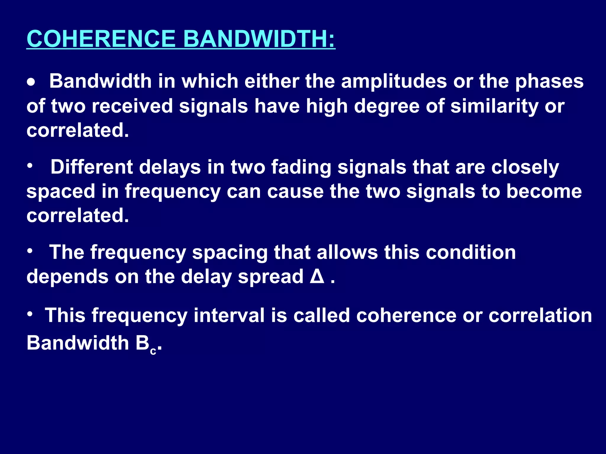 COHERENCE BANDWIDTH:
• Bandwidth in which either the amplitudes or the phases
of two received signals have high degree of similarity or
correlated.
• Different delays in two fading signals that are closely
spaced in frequency can cause the two signals to become
correlated.
• The frequency spacing that allows this condition
depends on the delay spread Δ .
• This frequency interval is called coherence or correlation
Bandwidth Bc.
 