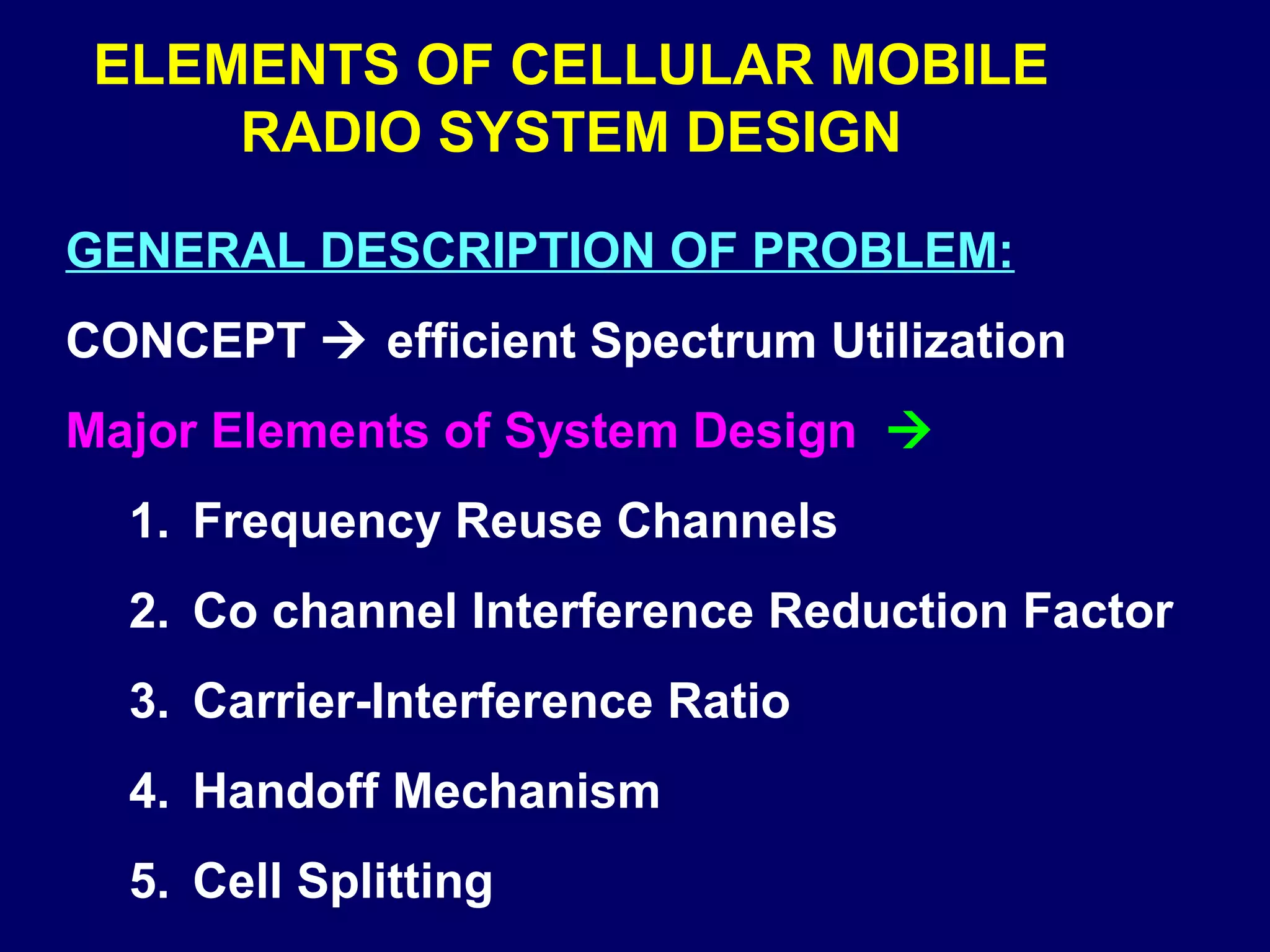 ELEMENTS OF CELLULAR MOBILE
     RADIO SYSTEM DESIGN

GENERAL DESCRIPTION OF PROBLEM:
CONCEPT  efficient Spectrum Utilization
Major Elements of System Design 
  1. Frequency Reuse Channels
  2. Co channel Interference Reduction Factor
  3. Carrier-Interference Ratio
  4. Handoff Mechanism
  5. Cell Splitting
 