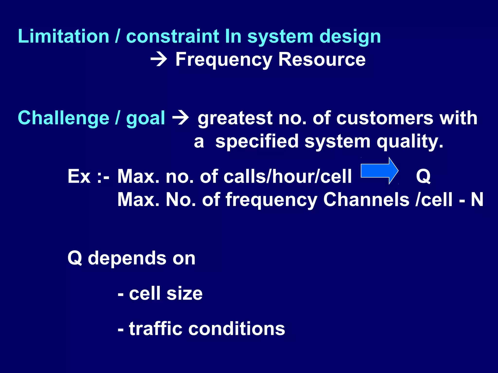 Limitation / constraint In system design
                Frequency Resource


Challenge / goal  greatest no. of customers with
                  a specified system quality.
     Ex :- Max. no. of calls/hour/cell    Q
           Max. No. of frequency Channels /cell - N


     Q depends on
          - cell size
          - traffic conditions
 