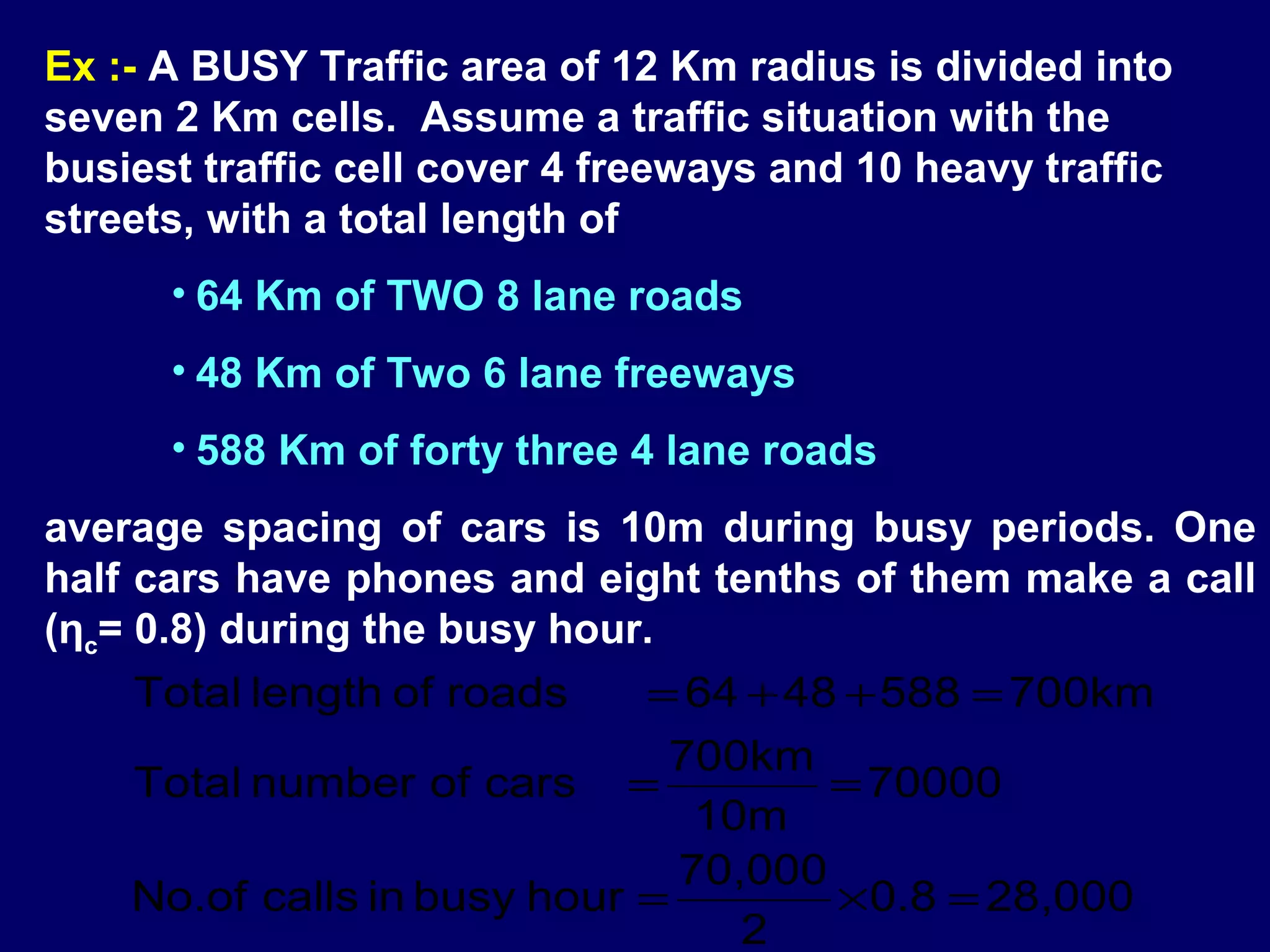 Ex :- A BUSY Traffic area of 12 Km radius is divided into
seven 2 Km cells. Assume a traffic situation with the
busiest traffic cell cover 4 freeways and 10 heavy traffic
streets, with a total length of
      • 64 Km of TWO 8 lane roads
      • 48 Km of Two 6 lane freeways
      • 588 Km of forty three 4 lane roads
average spacing of cars is 10m during busy periods. One
half cars have phones and eight tenths of them make a call
(ηc= 0.8) during the busy hour.
    Total length of roads    = 64 + 48 + 588 = 700km
                               700km
    Total number of cars =            = 70000
                                10m
                               70,000
    No.of calls in busy hour =        × 0.8 = 28,000
                                  2
 