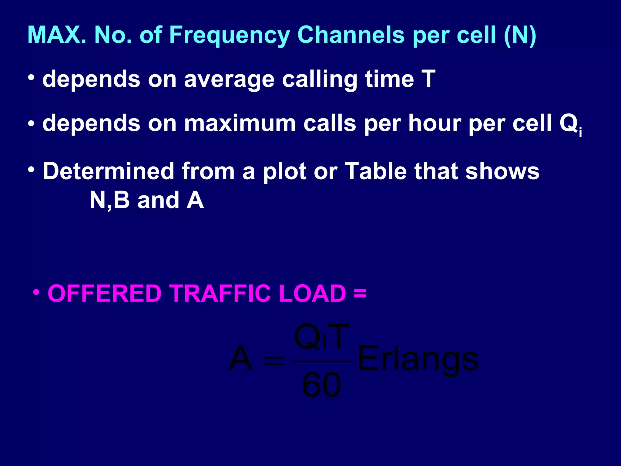MAX. No. of Frequency Channels per cell (N)
• depends on average calling time T
• depends on maximum calls per hour per cell Qi
• Determined from a plot or Table that shows
      N,B and A


• OFFERED TRAFFIC LOAD =
                    Q IT
                 A=      Erlangs
                    60
 