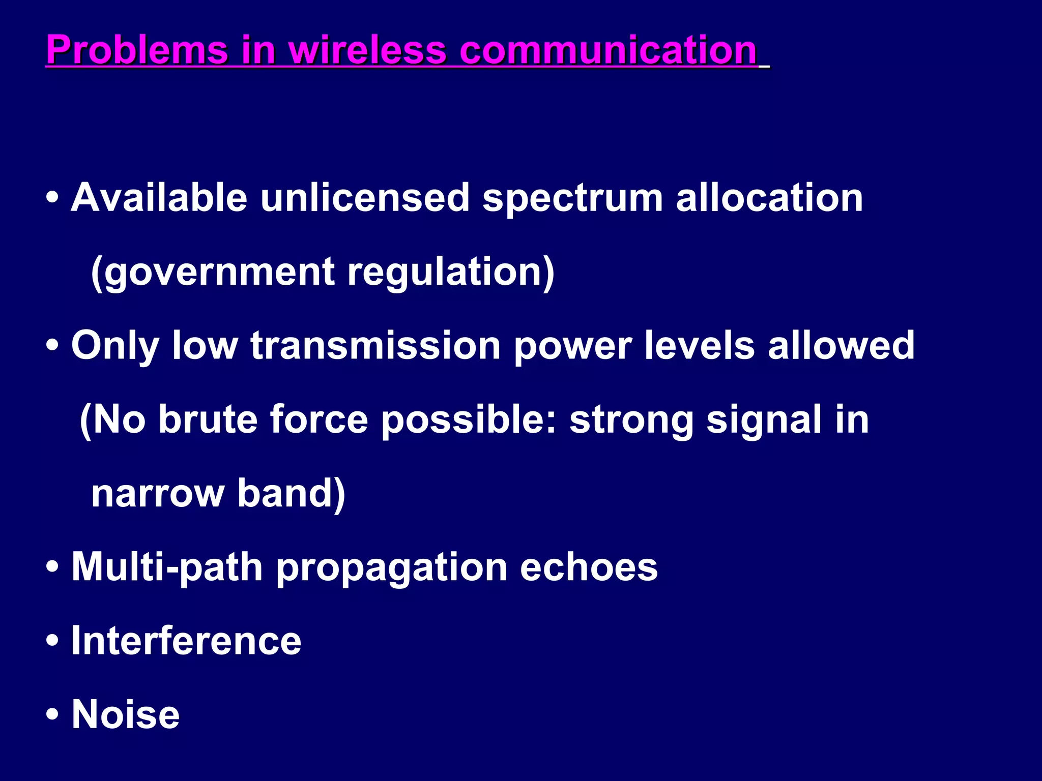 Problems in wireless communication


• Available unlicensed spectrum allocation
  (government regulation)
• Only low transmission power levels allowed
 (No brute force possible: strong signal in
  narrow band)
• Multi-path propagation echoes
• Interference
• Noise
 