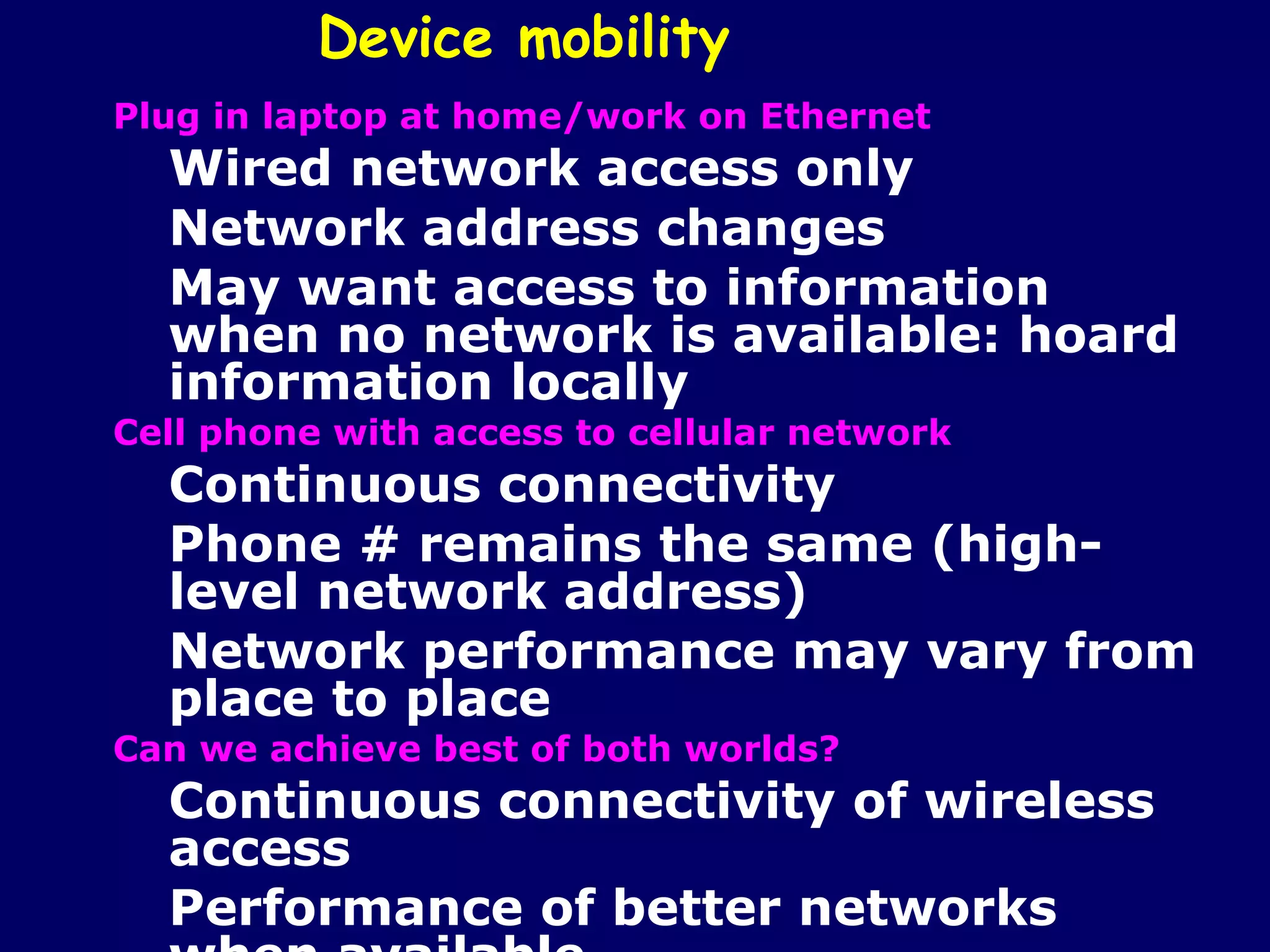 Device mobility
Plug in laptop at home/work on Ethernet
  Wired network access only
  Network address changes
  May want access to information
  when no network is available: hoard
  information locally
Cell phone with access to cellular network
  Continuous connectivity
  Phone # remains the same (high-
  level network address)
  Network performance may vary from
  place to place
Can we achieve best of both worlds?
  Continuous connectivity of wireless
  access
  Performance of better networks
 