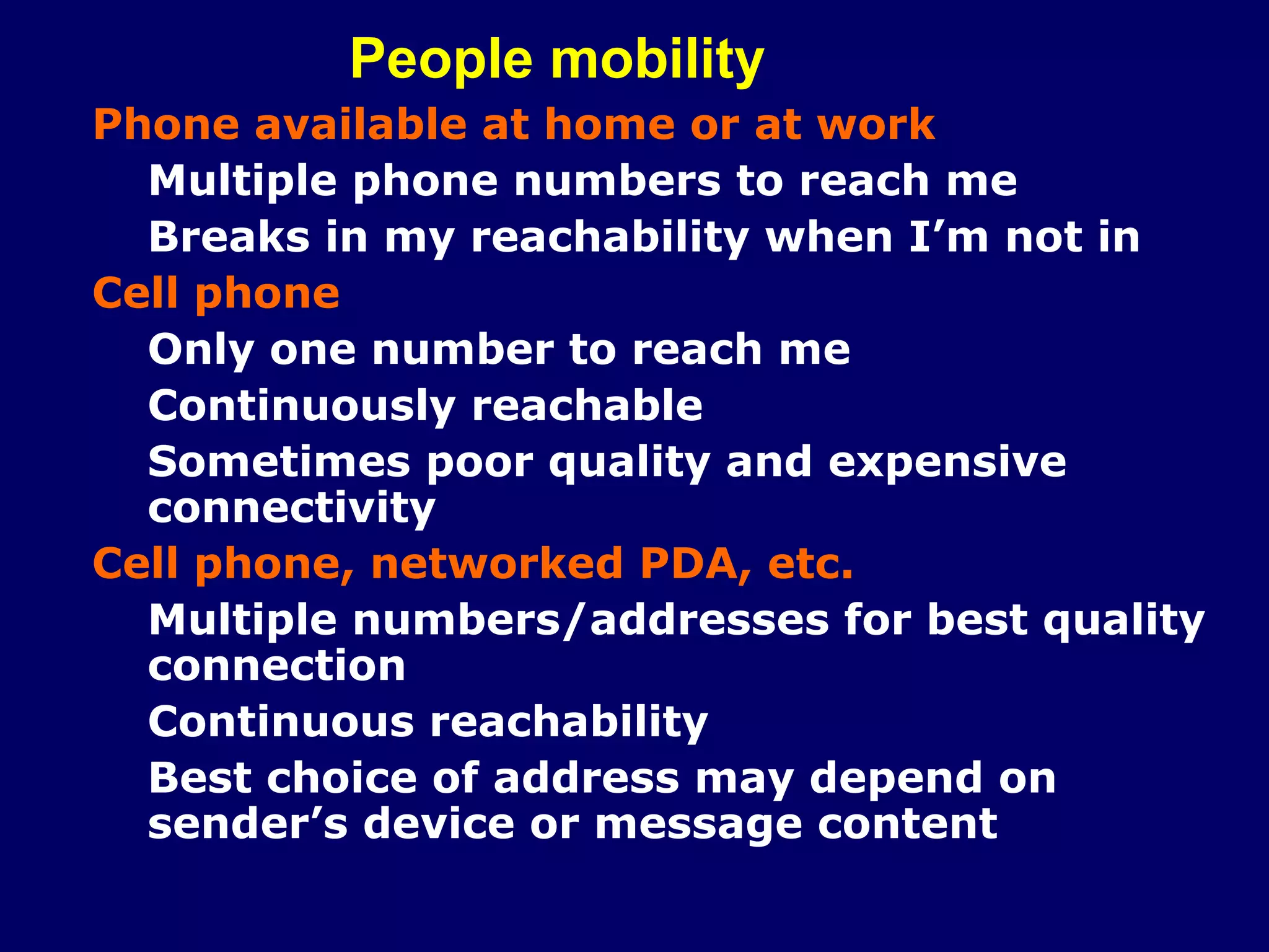 People mobility
Phone available at home or at work
  Multiple phone numbers to reach me
  Breaks in my reachability when I’m not in
Cell phone
  Only one number to reach me
  Continuously reachable
  Sometimes poor quality and expensive
  connectivity
Cell phone, networked PDA, etc.
  Multiple numbers/addresses for best quality
  connection
  Continuous reachability
  Best choice of address may depend on
  sender’s device or message content
 