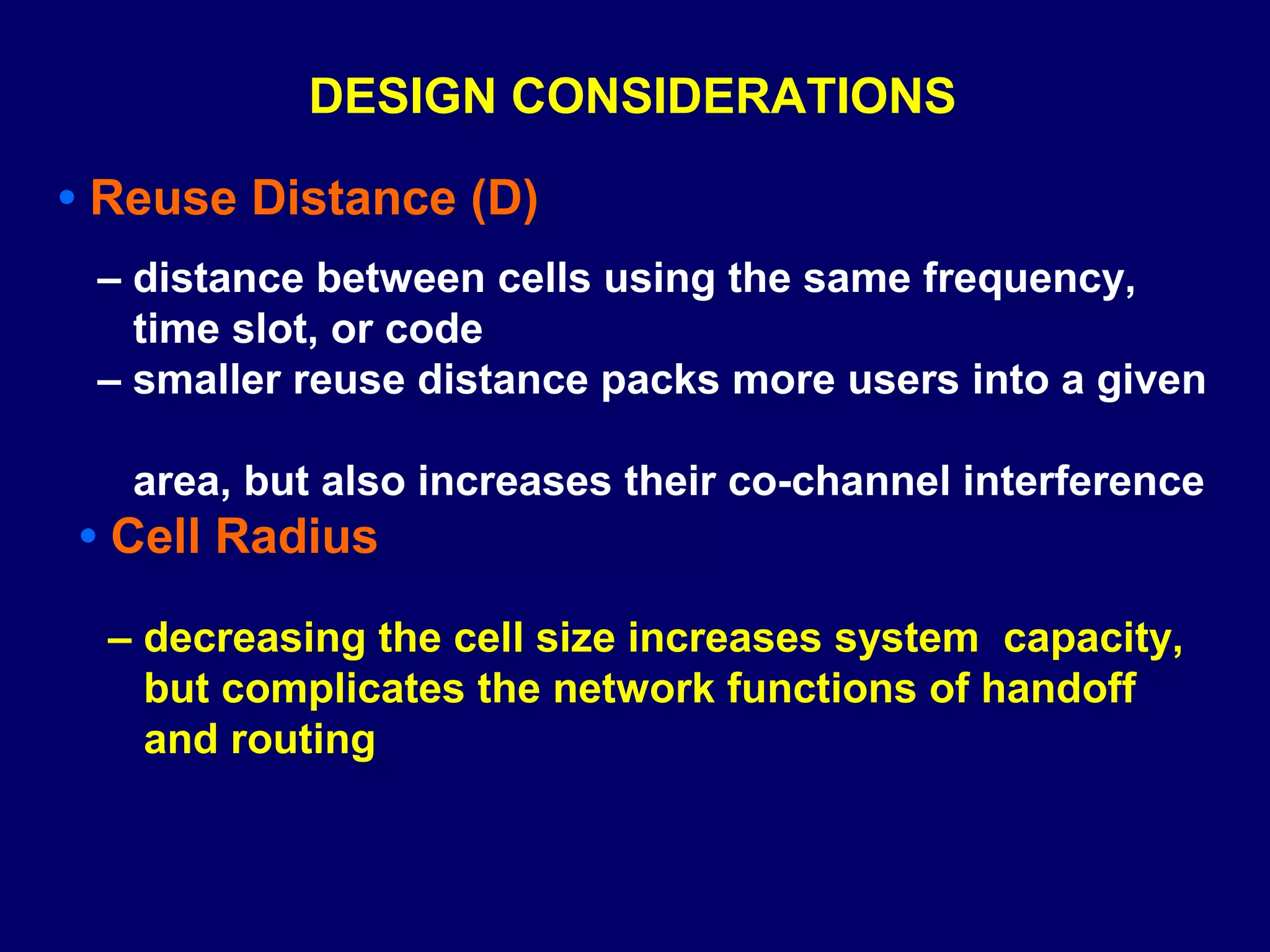 DESIGN CONSIDERATIONS

• Reuse Distance (D)
 – distance between cells using the same frequency,
   time slot, or code
 – smaller reuse distance packs more users into a given

   area, but also increases their co-channel interference
• Cell Radius

  – decreasing the cell size increases system capacity,
    but complicates the network functions of handoff
    and routing
 