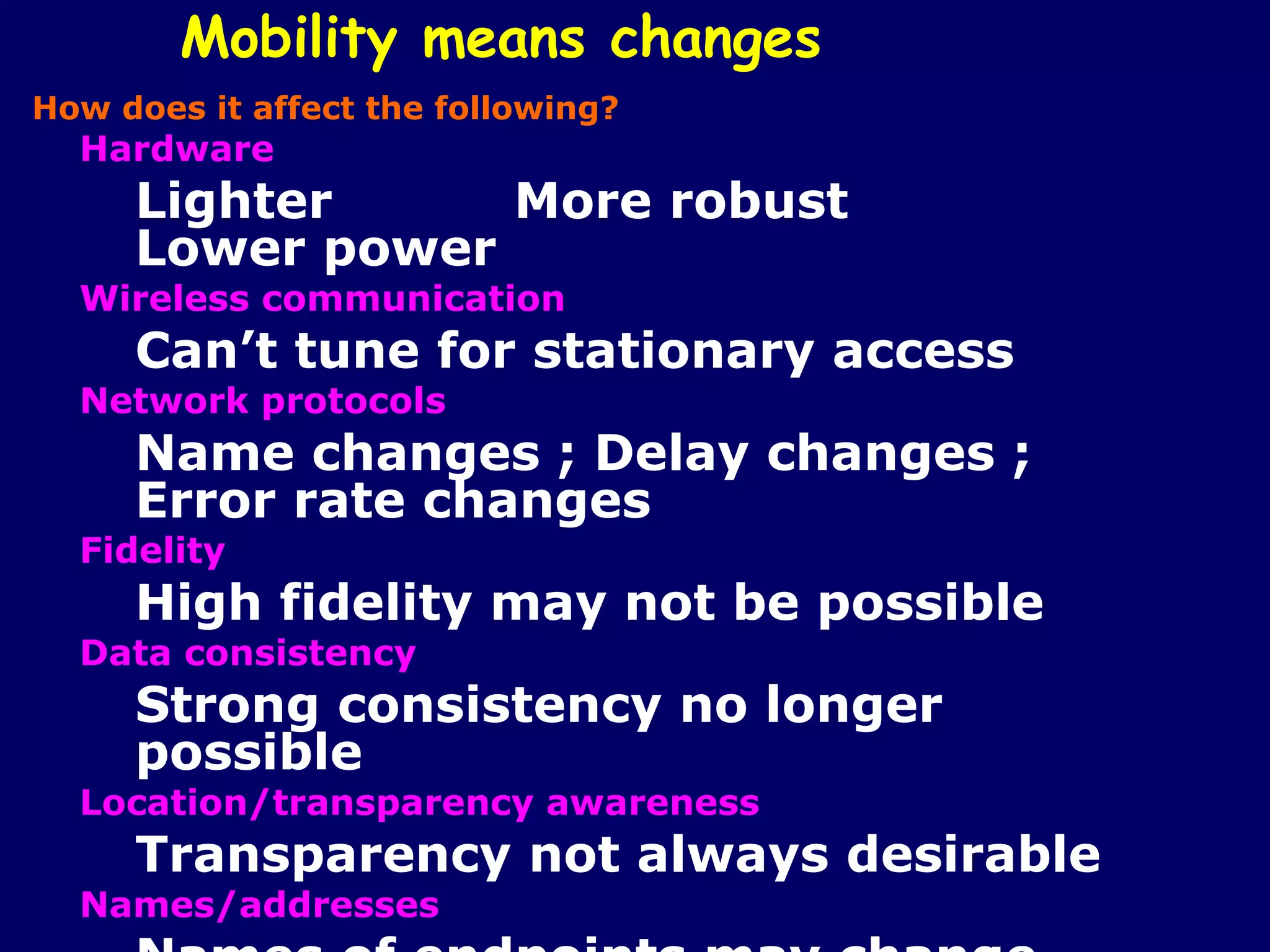 Mobility means changes
How does it affect the following?
  Hardware
     Lighter     More robust
     Lower power
  Wireless communication
     Can’t tune for stationary access
  Network protocols
     Name changes ; Delay changes ;
     Error rate changes
  Fidelity
     High fidelity may not be possible
  Data consistency
     Strong consistency no longer
     possible
  Location/transparency awareness
     Transparency not always desirable
  Names/addresses
 