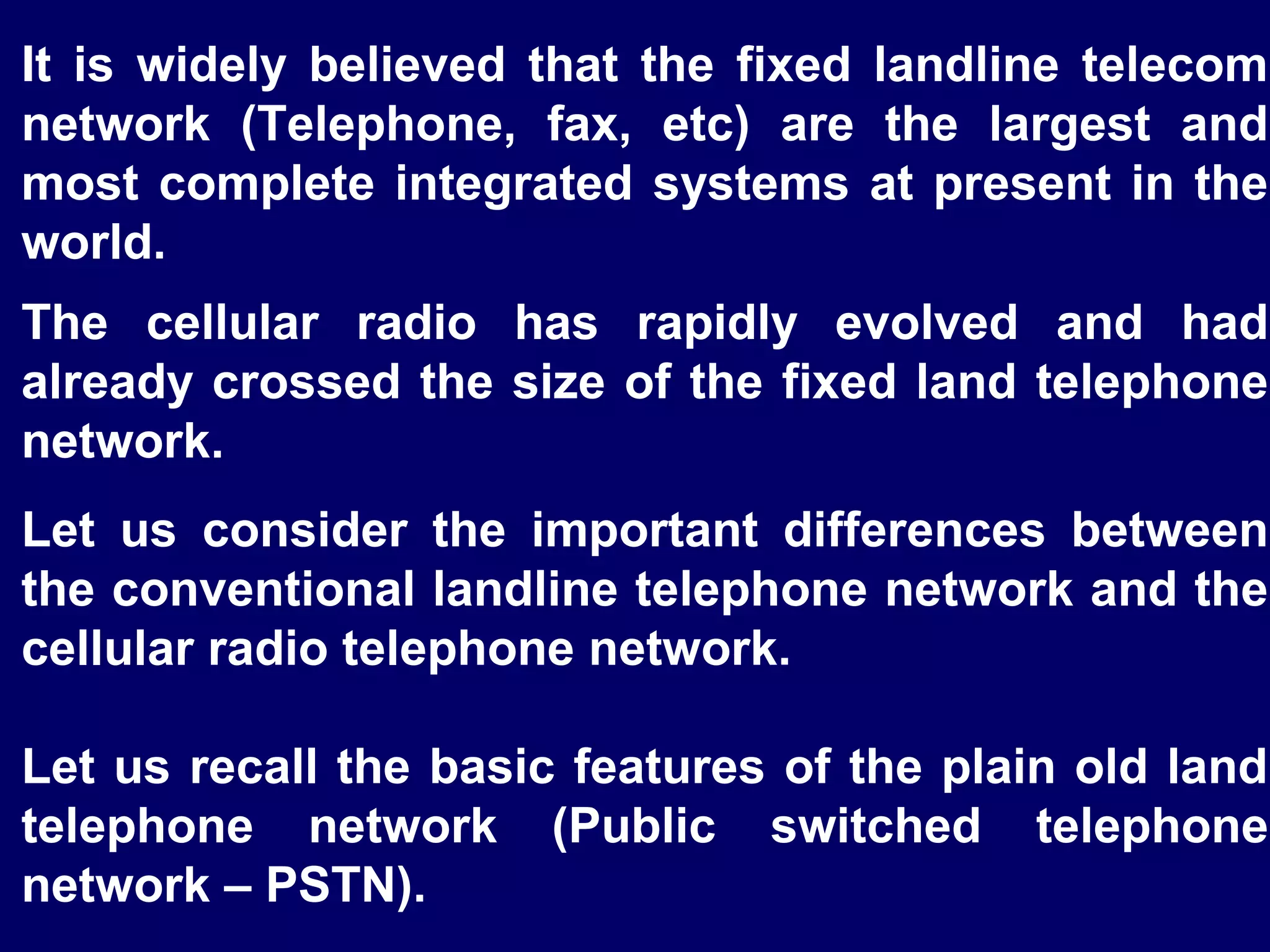 It is widely believed that the fixed landline telecom
network (Telephone, fax, etc) are the largest and
most complete integrated systems at present in the
world.
The cellular radio has rapidly evolved and had
already crossed the size of the fixed land telephone
network.
Let us consider the important differences between
the conventional landline telephone network and the
cellular radio telephone network.

Let us recall the basic features of the plain old land
telephone network (Public switched telephone
network – PSTN).
 