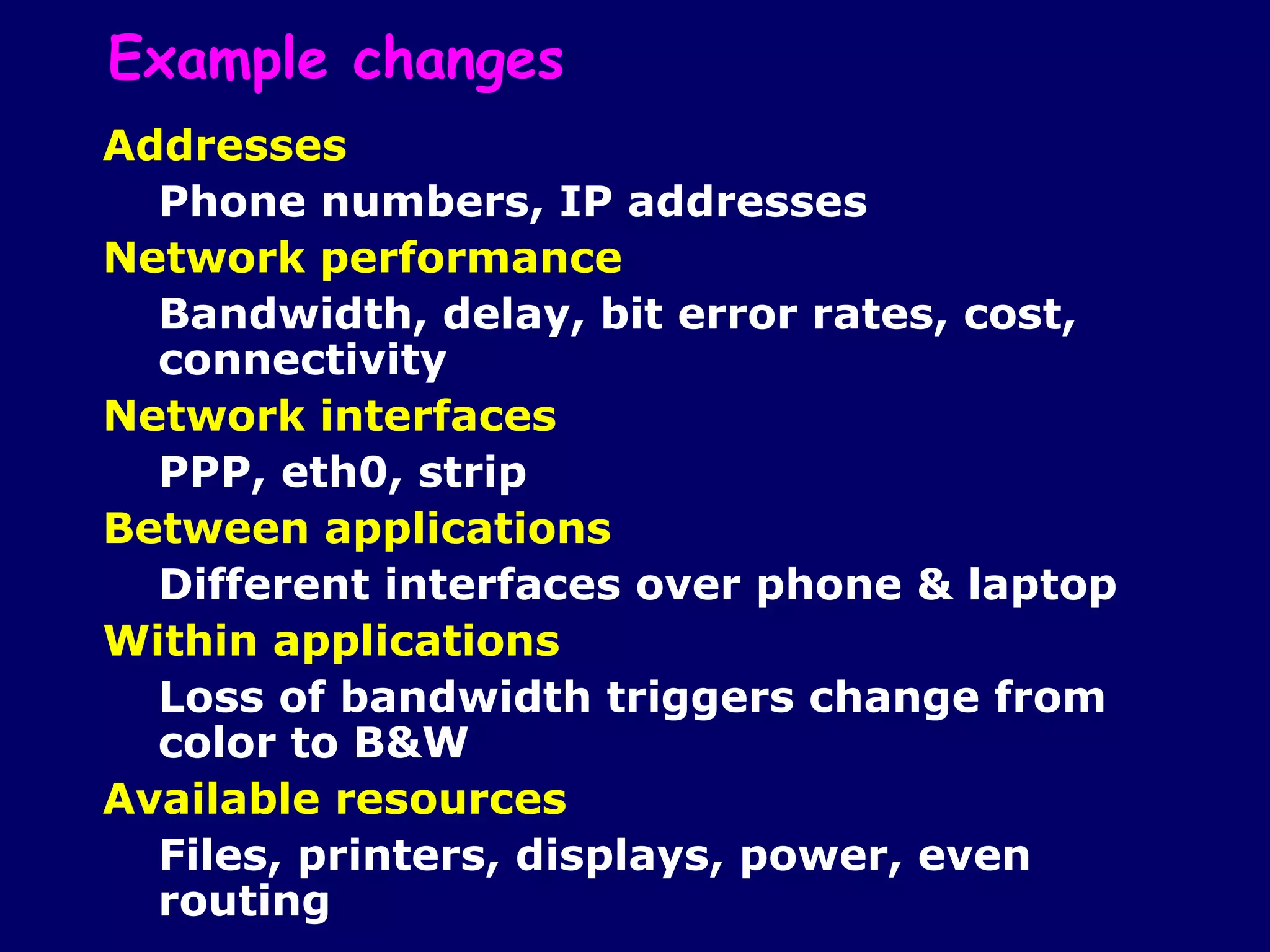 Example changes
Addresses
  Phone numbers, IP addresses
Network performance
  Bandwidth, delay, bit error rates, cost,
  connectivity
Network interfaces
  PPP, eth0, strip
Between applications
  Different interfaces over phone & laptop
Within applications
  Loss of bandwidth triggers change from
  color to B&W
Available resources
  Files, printers, displays, power, even
  routing
 