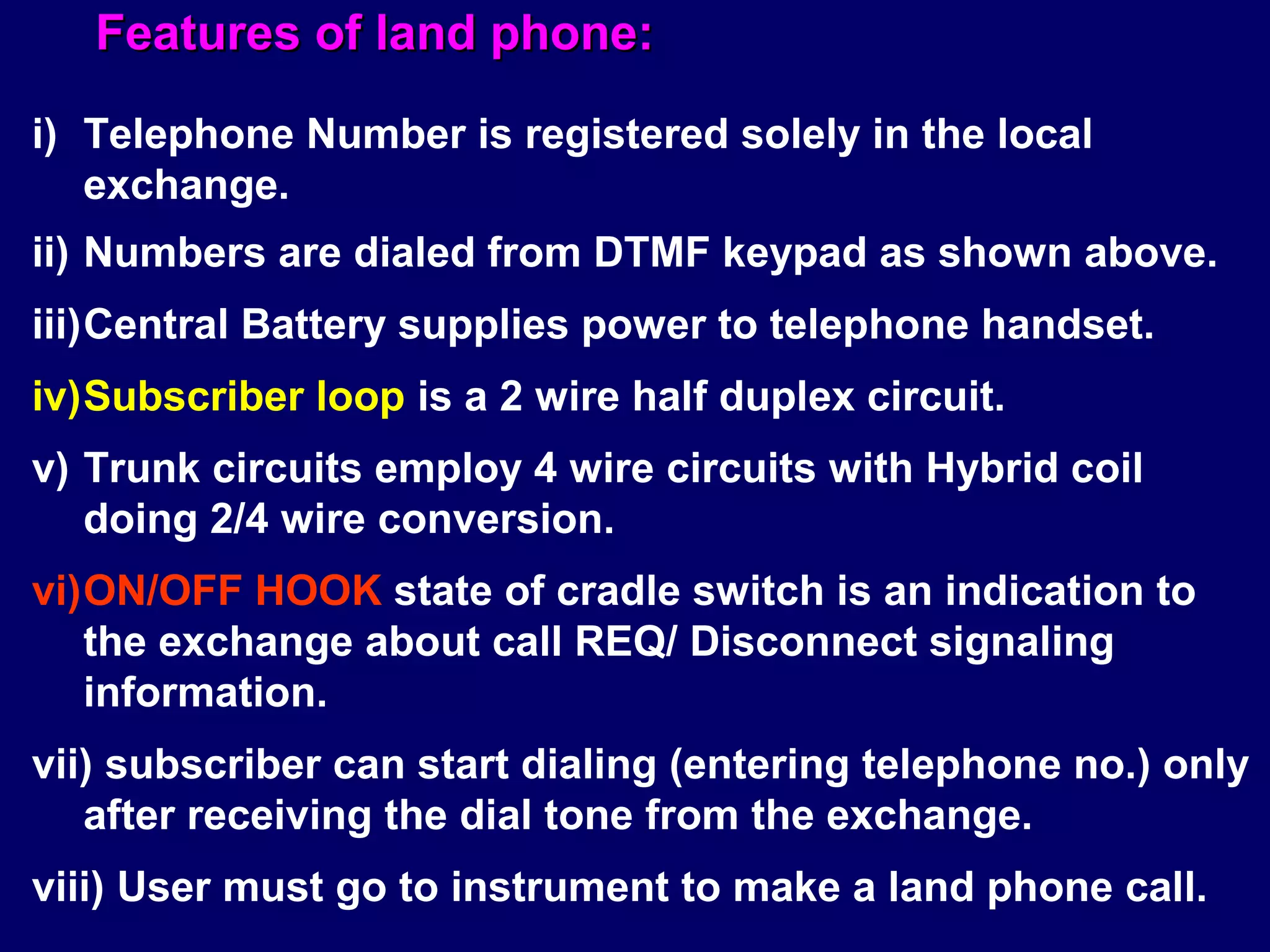 Features of land phone:

i) Telephone Number is registered solely in the local
   exchange.
ii) Numbers are dialed from DTMF keypad as shown above.
iii)Central Battery supplies power to telephone handset.
iv)Subscriber loop is a 2 wire half duplex circuit.
v) Trunk circuits employ 4 wire circuits with Hybrid coil
   doing 2/4 wire conversion.
vi)ON/OFF HOOK state of cradle switch is an indication to
   the exchange about call REQ/ Disconnect signaling
   information.
vii) subscriber can start dialing (entering telephone no.) only
   after receiving the dial tone from the exchange.
viii) User must go to instrument to make a land phone call.
 