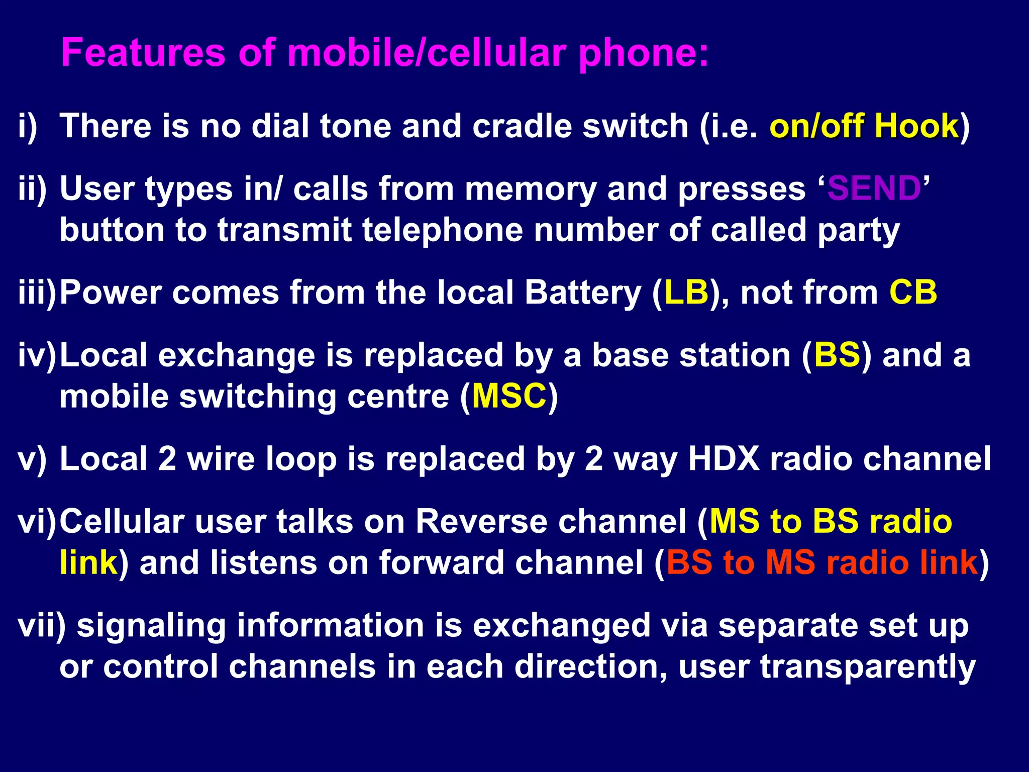 Features of mobile/cellular phone:
i) There is no dial tone and cradle switch (i.e. on/off Hook)
                                                        Hook
ii) User types in/ calls from memory and presses ‘SEND’
    button to transmit telephone number of called party
iii)Power comes from the local Battery (LB), not from CB
iv)Local exchange is replaced by a base station (BS) and a
   mobile switching centre (MSC)
v) Local 2 wire loop is replaced by 2 way HDX radio channel
vi)Cellular user talks on Reverse channel (MS to BS radio
   link) and listens on forward channel (BS to MS radio link)
vii) signaling information is exchanged via separate set up
   or control channels in each direction, user transparently
 