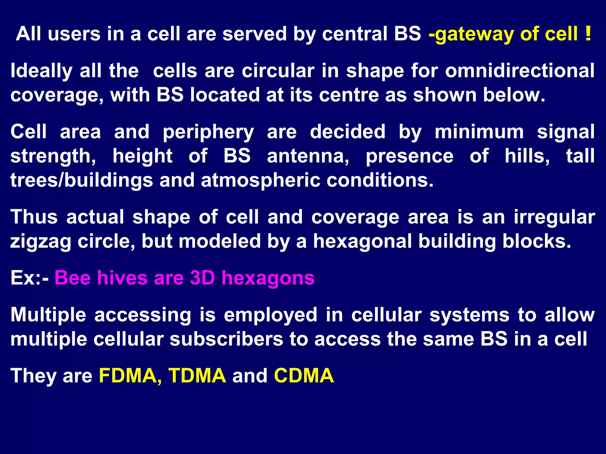 All users in a cell are served by central BS -gateway of cell !
Ideally all the cells are circular in shape for omnidirectional
coverage, with BS located at its centre as shown below.
Cell area and periphery are decided by minimum signal
strength, height of BS antenna, presence of hills, tall
trees/buildings and atmospheric conditions.
Thus actual shape of cell and coverage area is an irregular
zigzag circle, but modeled by a hexagonal building blocks.
Ex:- Bee hives are 3D hexagons
Multiple accessing is employed in cellular systems to allow
multiple cellular subscribers to access the same BS in a cell
They are FDMA, TDMA and CDMA
 