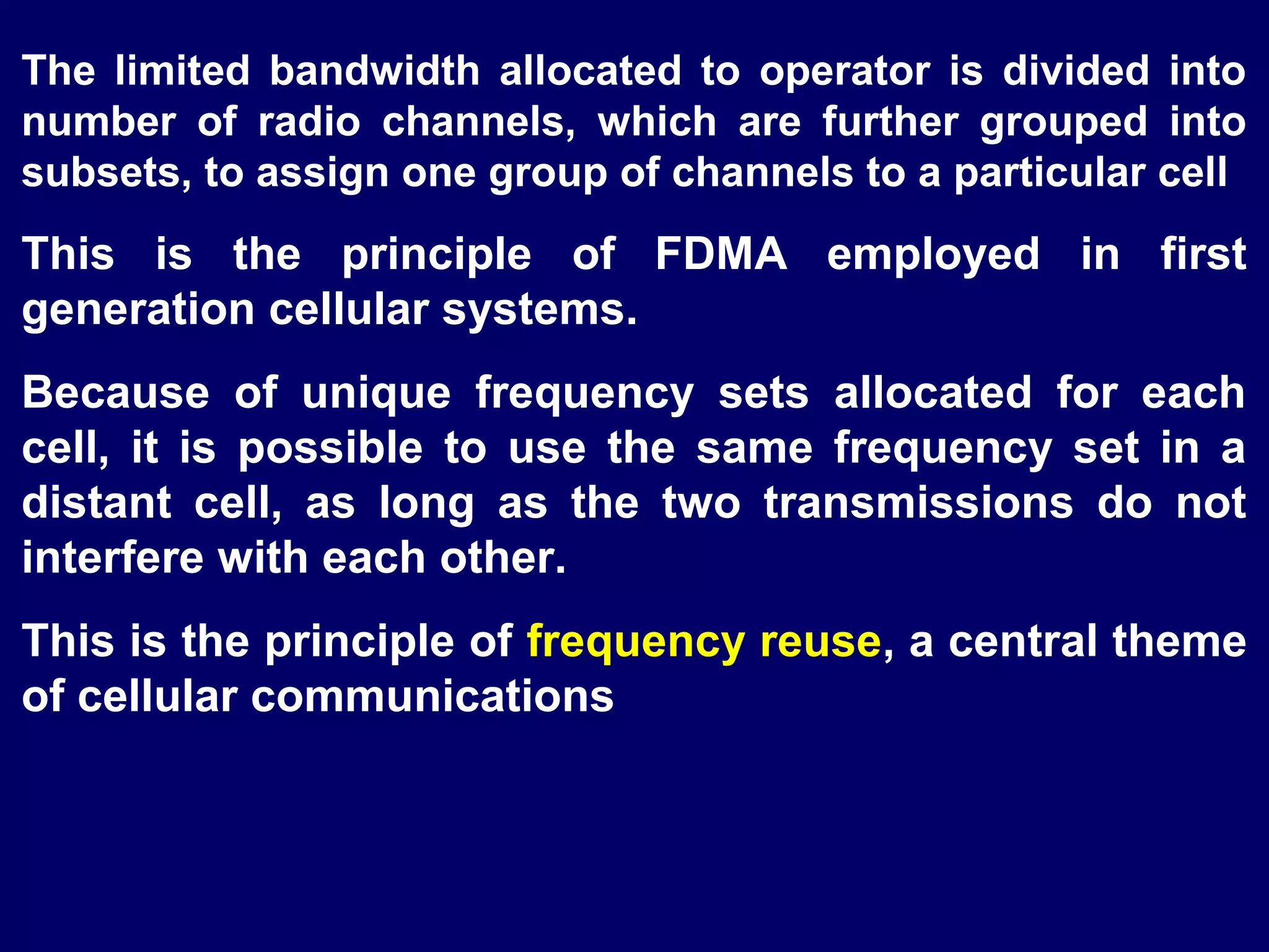 The limited bandwidth allocated to operator is divided into
number of radio channels, which are further grouped into
subsets, to assign one group of channels to a particular cell
This is the principle of FDMA employed in first
generation cellular systems.
Because of unique frequency sets allocated for each
cell, it is possible to use the same frequency set in a
distant cell, as long as the two transmissions do not
interfere with each other.
This is the principle of frequency reuse, a central theme
of cellular communications
 