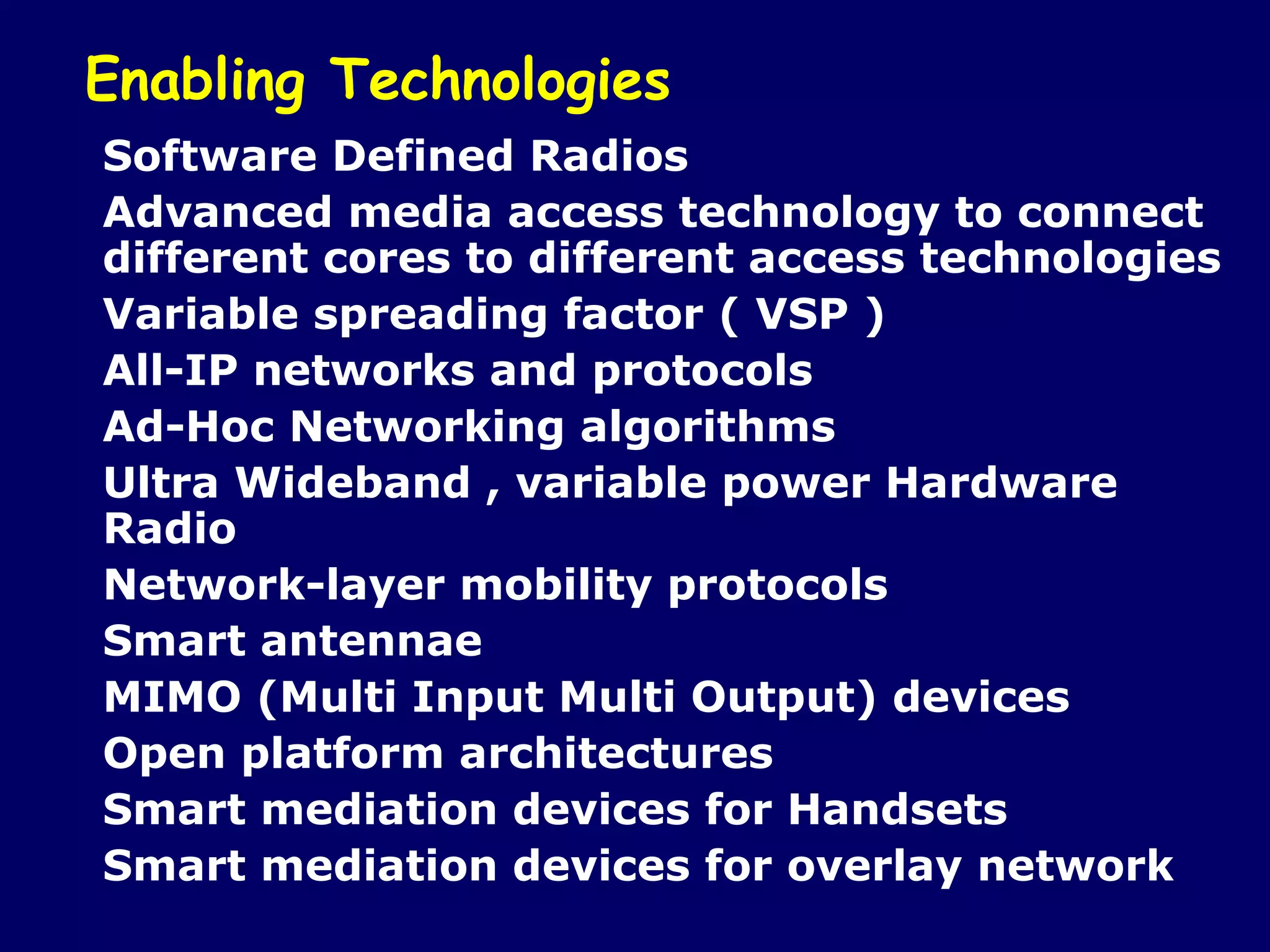 Enabling Technologies
Software Defined Radios
Advanced media access technology to connect
different cores to different access technologies
Variable spreading factor ( VSP )
All-IP networks and protocols
Ad-Hoc Networking algorithms
Ultra Wideband , variable power Hardware
Radio
Network-layer mobility protocols
Smart antennae
MIMO (Multi Input Multi Output) devices
Open platform architectures
Smart mediation devices for Handsets
Smart mediation devices for overlay network
 