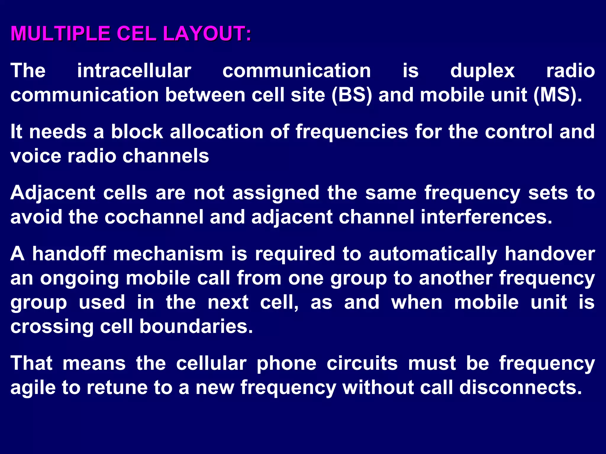 MULTIPLE CEL LAYOUT:
The  intracellular communication       is  duplex     radio
communication between cell site (BS) and mobile unit (MS).
It needs a block allocation of frequencies for the control and
voice radio channels
Adjacent cells are not assigned the same frequency sets to
avoid the cochannel and adjacent channel interferences.
A handoff mechanism is required to automatically handover
an ongoing mobile call from one group to another frequency
group used in the next cell, as and when mobile unit is
crossing cell boundaries.
That means the cellular phone circuits must be frequency
agile to retune to a new frequency without call disconnects.
 
