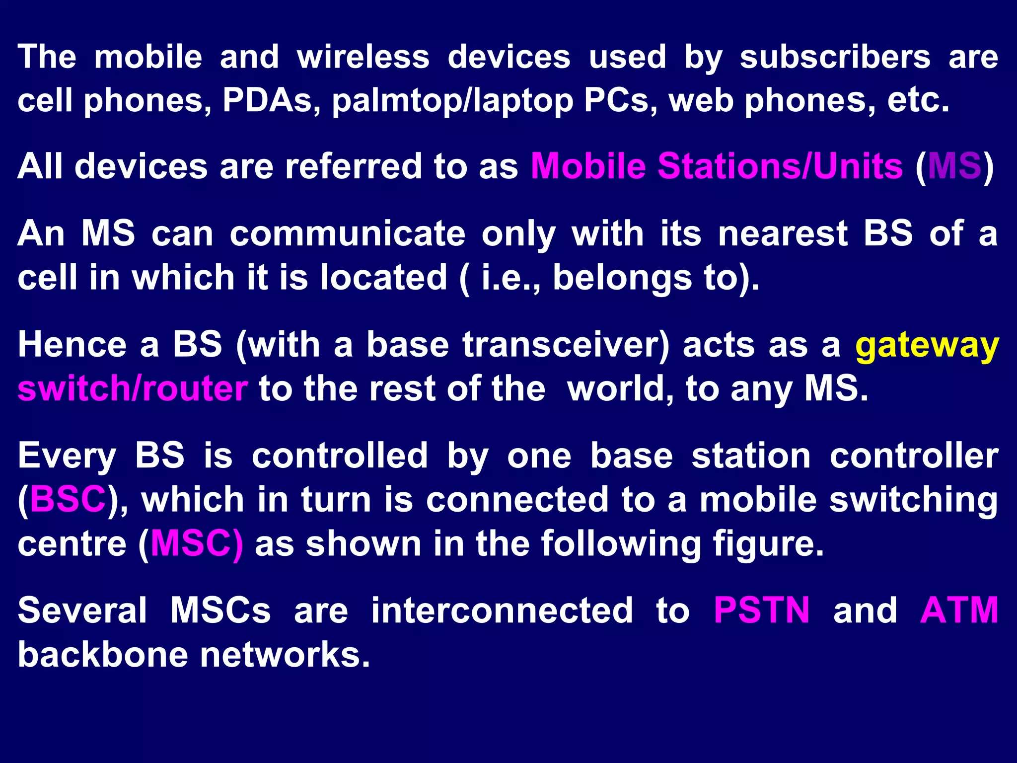 The mobile and wireless devices used by subscribers are
cell phones, PDAs, palmtop/laptop PCs, web phone s, etc.
All devices are referred to as Mobile Stations/Units (MS)
An MS can communicate only with its nearest BS of a
cell in which it is located ( i.e., belongs to).
Hence a BS (with a base transceiver) acts as a gateway
switch/router to the rest of the world, to any MS.
Every BS is controlled by one base station controller
(BSC), which in turn is connected to a mobile switching
centre (MSC) as shown in the following figure.
Several MSCs are interconnected to PSTN and ATM
backbone networks.
 