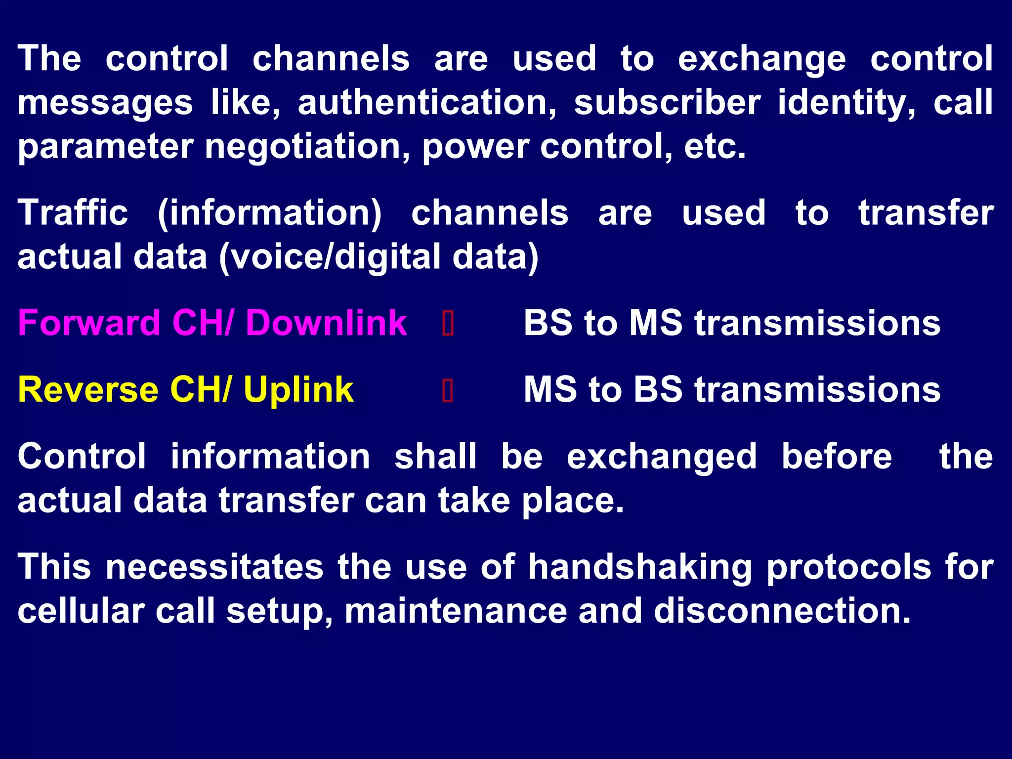 The control channels are used to exchange control
messages like, authentication, subscriber identity, call
parameter negotiation, power control, etc.
Traffic (information) channels are used to transfer
actual data (voice/digital data)
Forward CH/ Downlink        BS to MS transmissions
Reverse CH/ Uplink          MS to BS transmissions
Control information shall be exchanged before       the
actual data transfer can take place.
This necessitates the use of handshaking protocols for
cellular call setup, maintenance and disconnection.
 