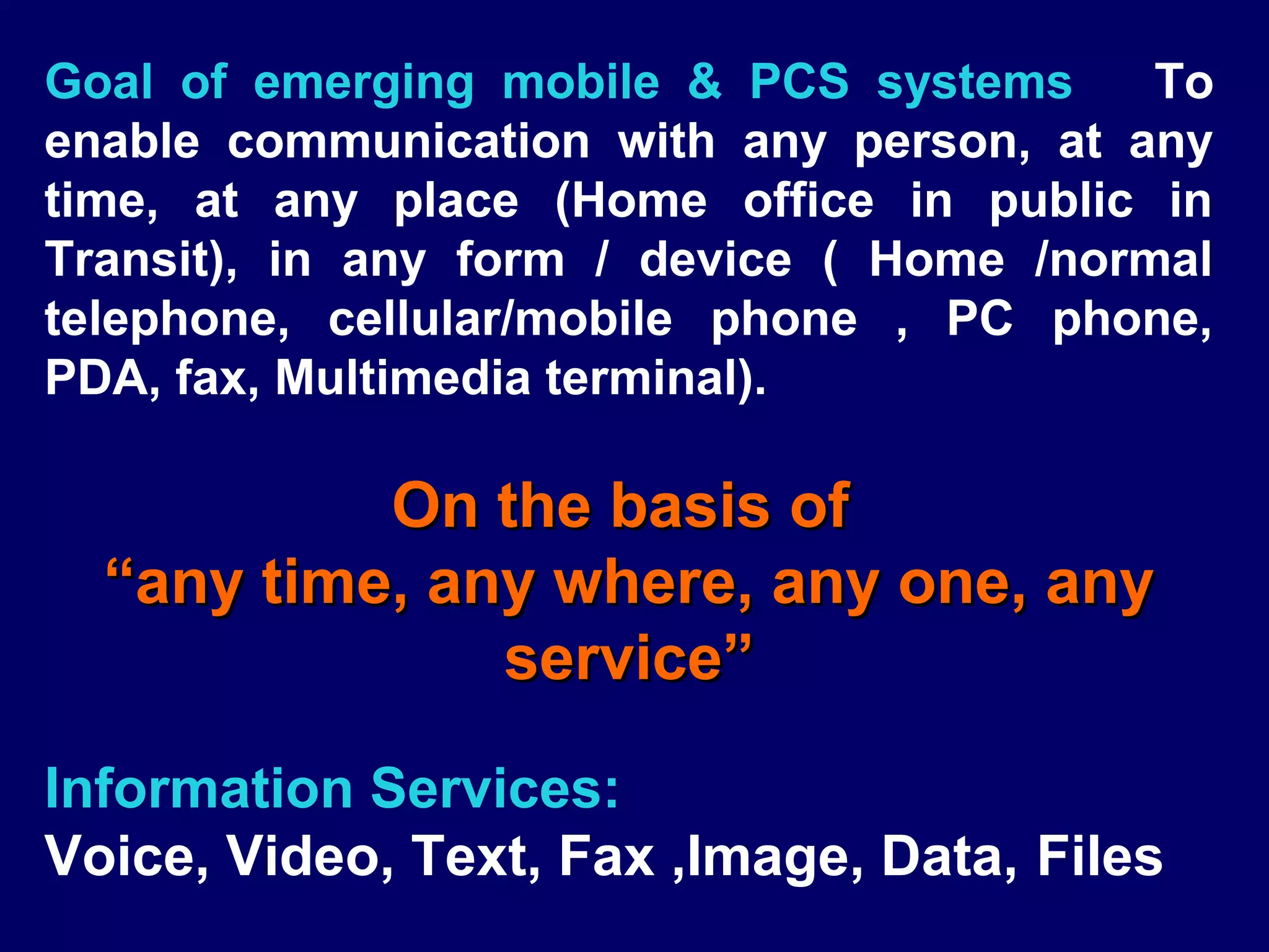Goal of emerging mobile & PCS systems      To
enable communication with any person, at any
time, at any place (Home office in public in
Transit), in any form / device ( Home /normal
telephone, cellular/mobile phone , PC phone,
PDA, fax, Multimedia terminal).

           On the basis of
  “any time, any where, any one, any
               service”

Information Services:
Voice, Video, Text, Fax ,Image, Data, Files
 