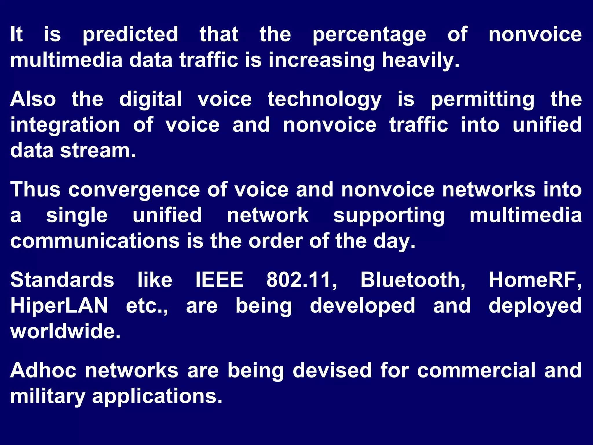 It is predicted that the percentage of nonvoice
multimedia data traffic is increasing heavily.
Also the digital voice technology is permitting the
integration of voice and nonvoice traffic into unified
data stream.
Thus convergence of voice and nonvoice networks into
a single unified network supporting multimedia
communications is the order of the day.
Standards like IEEE 802.11, Bluetooth, HomeRF,
HiperLAN etc., are being developed and deployed
worldwide.
Adhoc networks are being devised for commercial and
military applications.
 