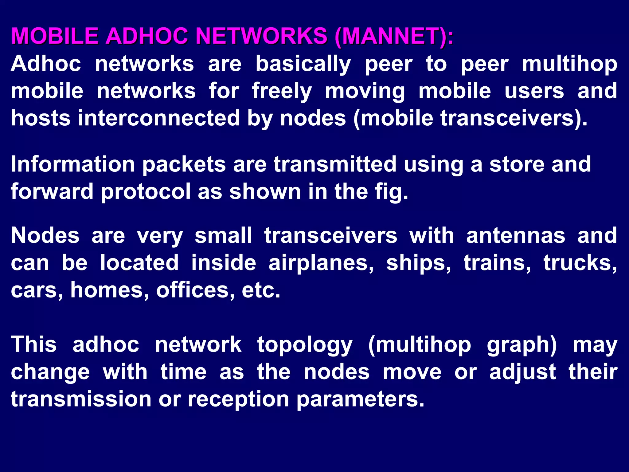 MOBILE ADHOC NETWORKS (MANNET):
Adhoc networks are basically peer to peer multihop
mobile networks for freely moving mobile users and
hosts interconnected by nodes (mobile transceivers).

Information packets are transmitted using a store and
forward protocol as shown in the fig.
Nodes are very small transceivers with antennas and
can be located inside airplanes, ships, trains, trucks,
cars, homes, offices, etc.

This adhoc network topology (multihop graph) may
change with time as the nodes move or adjust their
transmission or reception parameters.
 