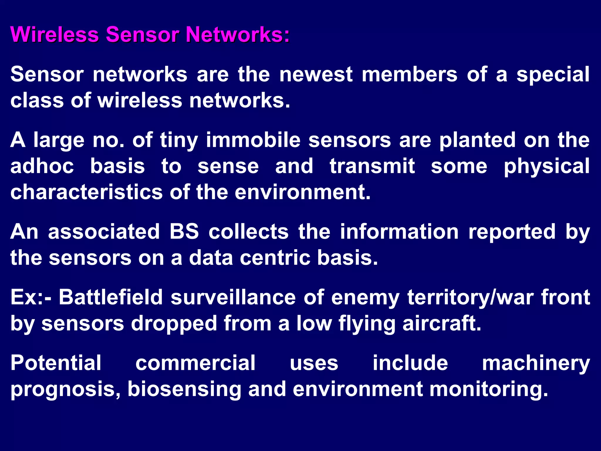 Wireless Sensor Networks:
Sensor networks are the newest members of a special
class of wireless networks.
A large no. of tiny immobile sensors are planted on the
adhoc basis to sense and transmit some physical
characteristics of the environment.
An associated BS collects the information reported by
the sensors on a data centric basis.
Ex:- Battlefield surveillance of enemy territory/war front
by sensors dropped from a low flying aircraft.
Potential   commercial   uses    include  machinery
prognosis, biosensing and environment monitoring.
 