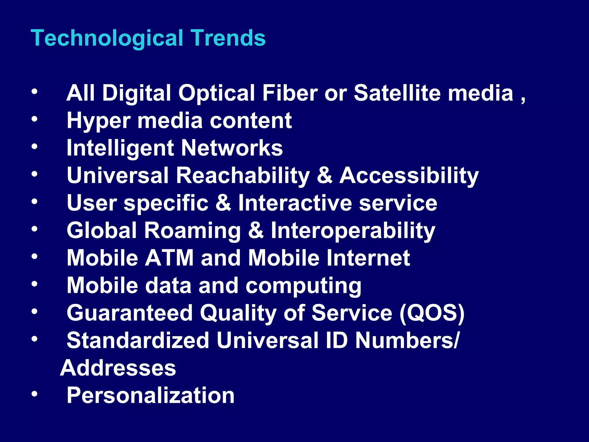 Technological Trends

• All Digital Optical Fiber or Satellite media ,
• Hyper media content
• Intelligent Networks
• Universal Reachability & Accessibility
• User specific & Interactive service
• Global Roaming & Interoperability
• Mobile ATM and Mobile Internet
• Mobile data and computing
• Guaranteed Quality of Service (QOS)
• Standardized Universal ID Numbers/
  Addresses
• Personalization
 
