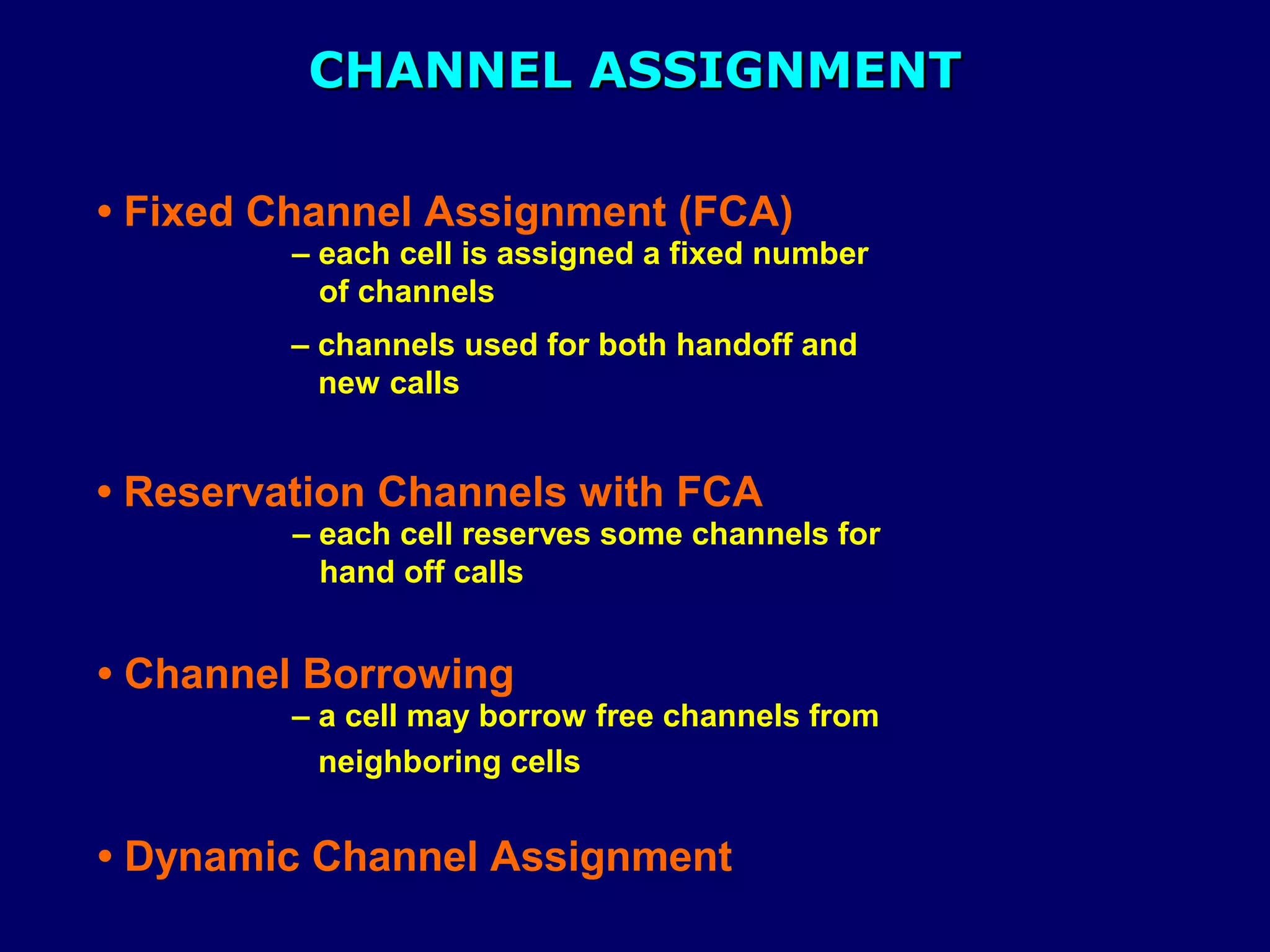 CHANNEL ASSIGNMENT

• Fixed Channel Assignment (FCA)
         – each cell is assigned a fixed number
           of channels
         – channels used for both handoff and
           new calls


• Reservation Channels with FCA
         – each cell reserves some channels for
           hand off calls


• Channel Borrowing
         – a cell may borrow free channels from
           neighboring cells


• Dynamic Channel Assignment
 
