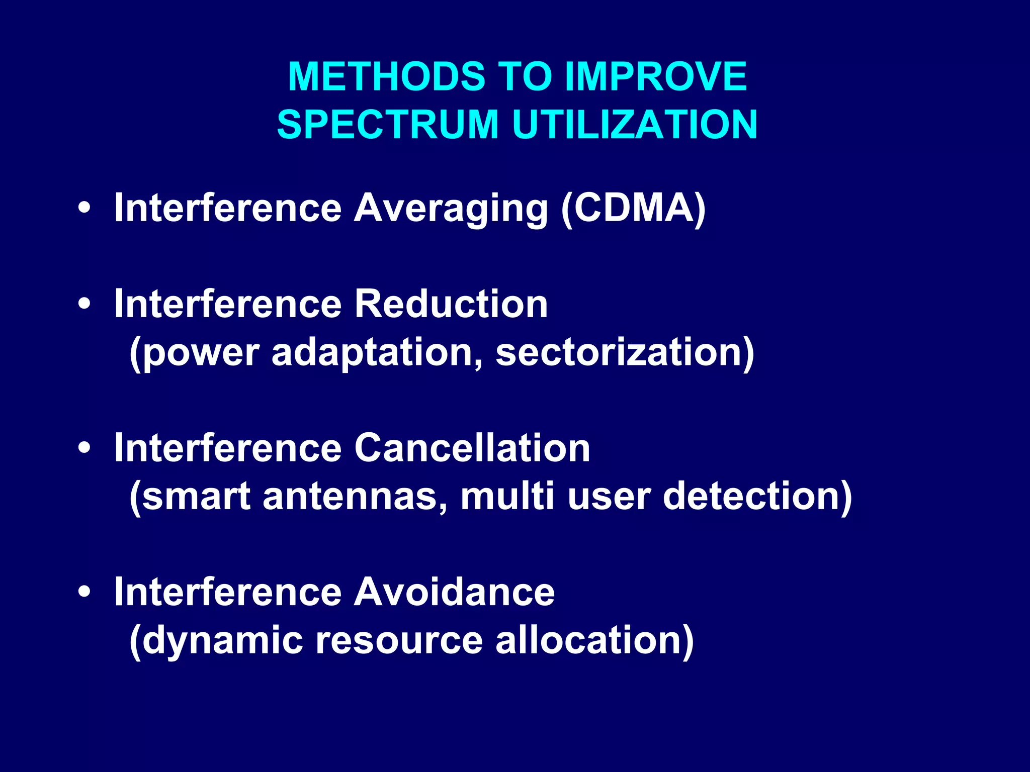 METHODS TO IMPROVE
          SPECTRUM UTILIZATION

• Interference Averaging (CDMA)

• Interference Reduction
   (power adaptation, sectorization)

• Interference Cancellation
   (smart antennas, multi user detection)

• Interference Avoidance
   (dynamic resource allocation)
 