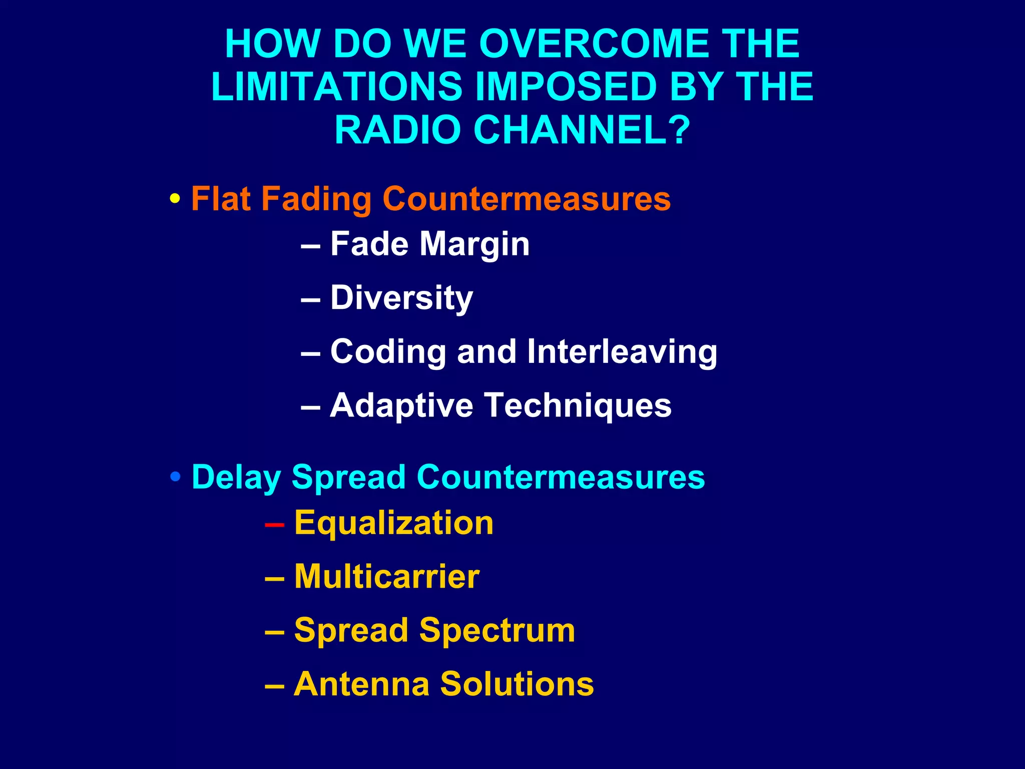HOW DO WE OVERCOME THE
  LIMITATIONS IMPOSED BY THE
        RADIO CHANNEL?
• Flat Fading Countermeasures
         – Fade Margin
       – Diversity
       – Coding and Interleaving
       – Adaptive Techniques

• Delay Spread Countermeasures
      – Equalization
     – Multicarrier
     – Spread Spectrum
     – Antenna Solutions
 