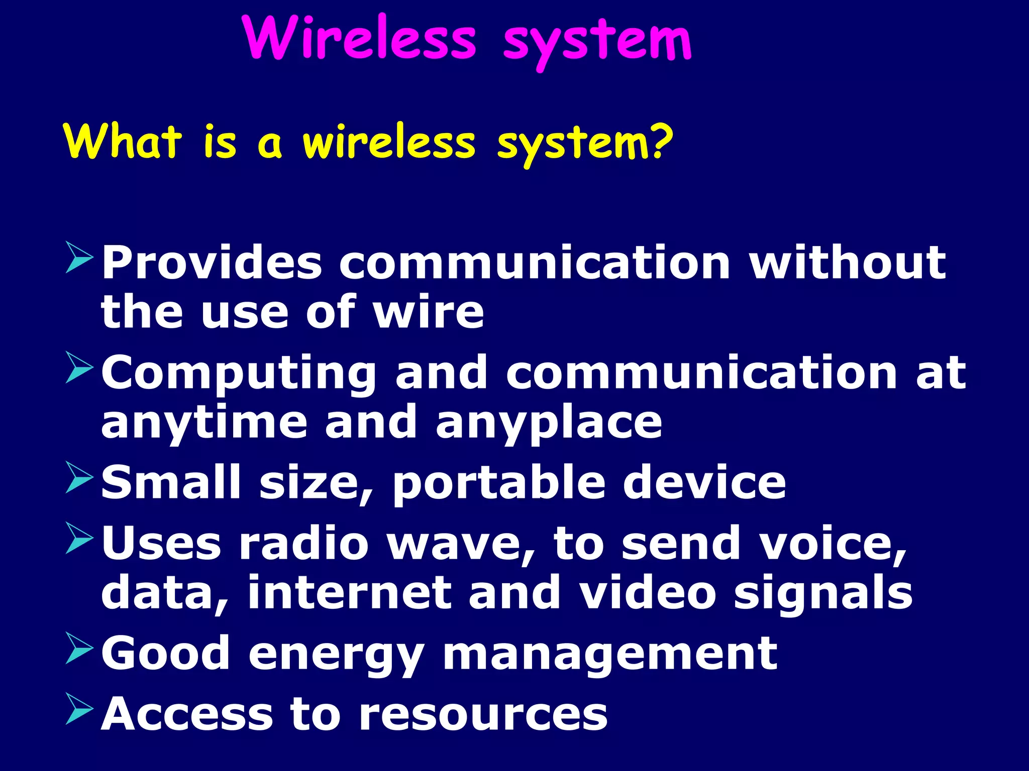 Wireless system
What is a wireless system?

 Provides communication without
  the use of wire
 Computing and communication at
  anytime and anyplace
 Small size, portable device
 Uses radio wave, to send voice,
  data, internet and video signals
 Good energy management
 Access to resources
 