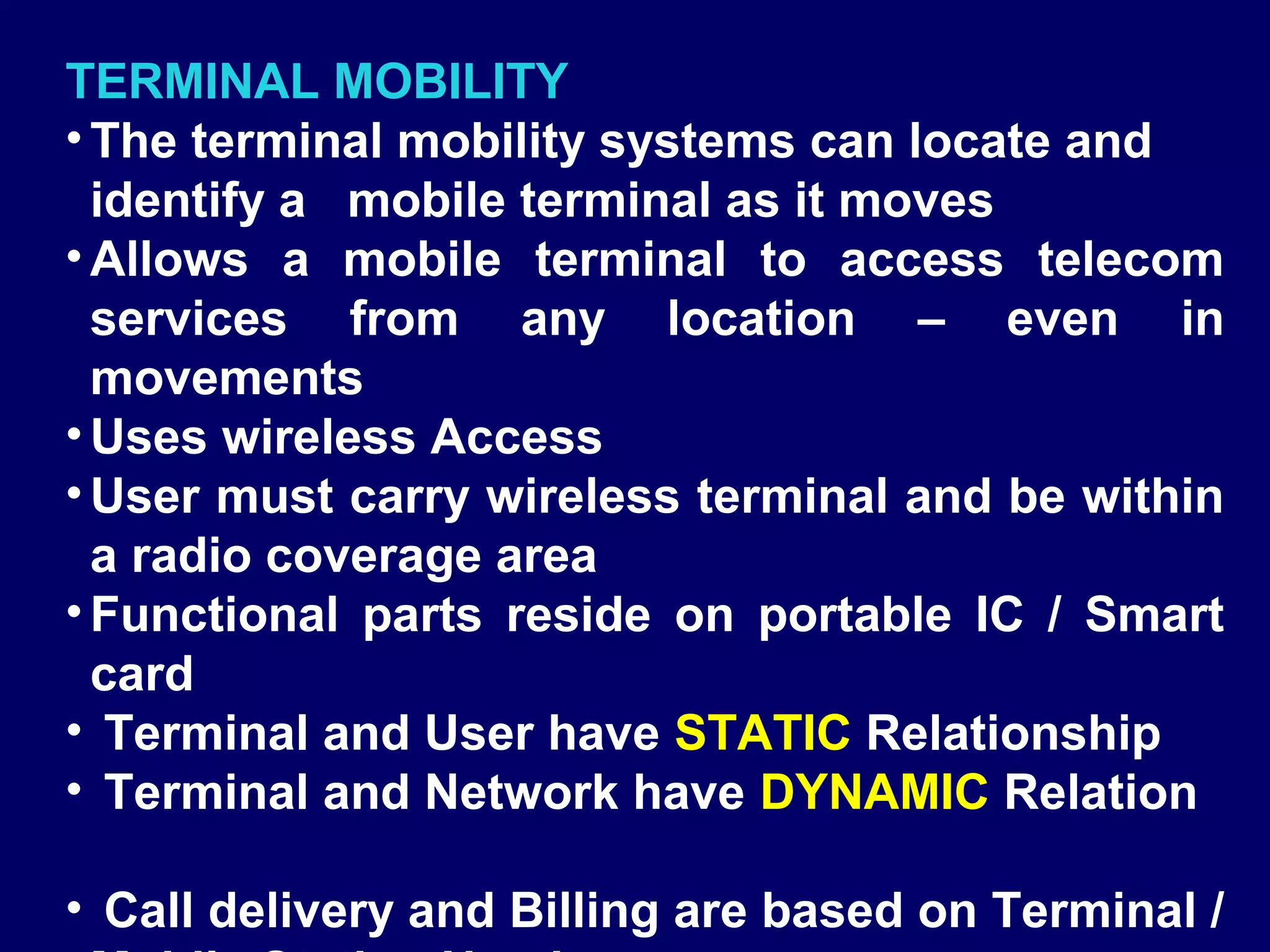 TERMINAL MOBILITY
• The terminal mobility systems can locate and
  identify a mobile terminal as it moves
• Allows a mobile terminal to access telecom
  services from any location – even in
  movements
• Uses wireless Access
• User must carry wireless terminal and be within
  a radio coverage area
• Functional parts reside on portable IC / Smart
  card
• Terminal and User have STATIC Relationship
• Terminal and Network have DYNAMIC Relation

• Call delivery and Billing are based on Terminal /
 