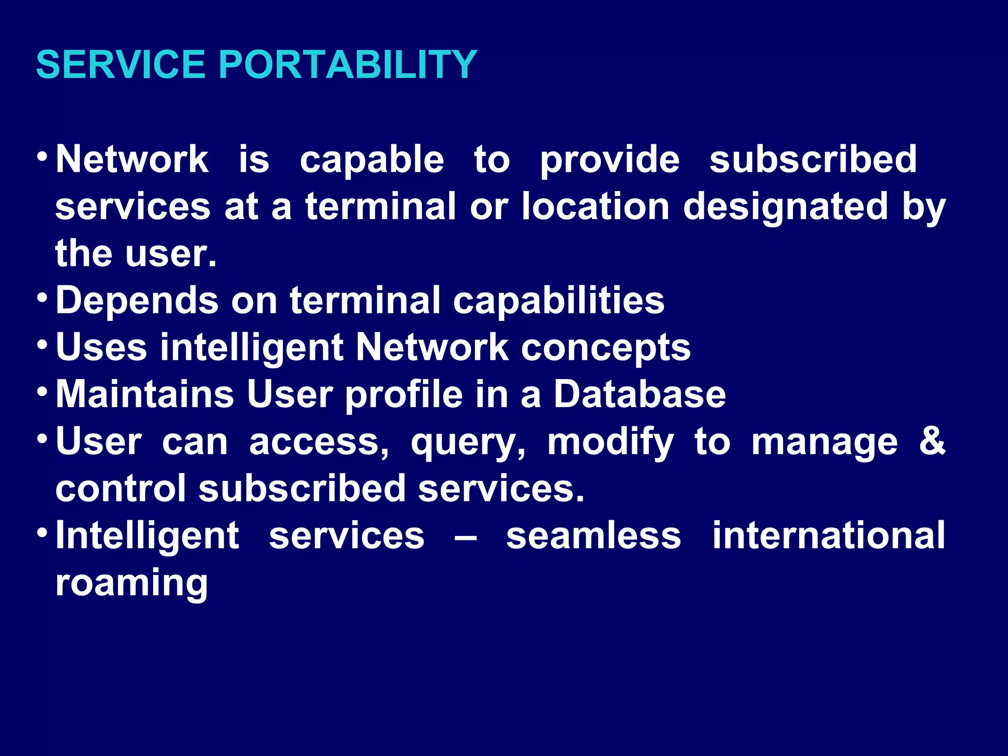 SERVICE PORTABILITY

• Network is capable to provide subscribed
  services at a terminal or location designated by
  the user.
• Depends on terminal capabilities
• Uses intelligent Network concepts
• Maintains User profile in a Database
• User can access, query, modify to manage &
  control subscribed services.
• Intelligent services – seamless international
  roaming
 