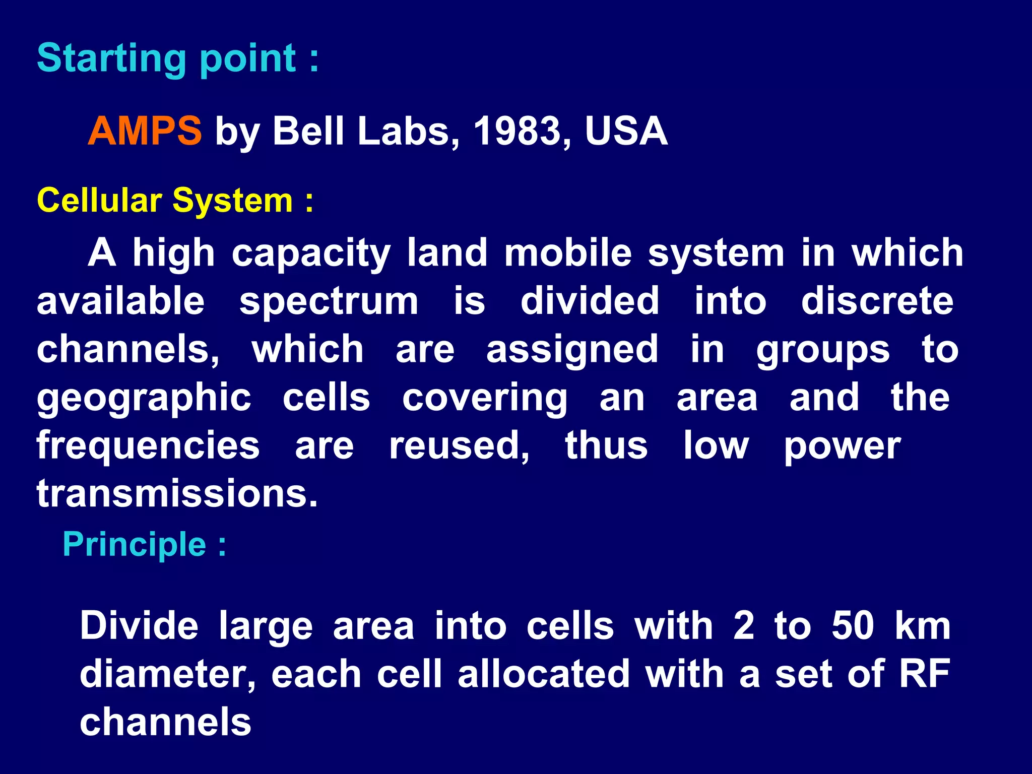 Starting point :
   AMPS by Bell Labs, 1983, USA
Cellular System :
   A high capacity land mobile system in which
available spectrum is divided into discrete
channels, which are assigned in groups to
geographic cells covering an area and the
frequencies are reused, thus low power
transmissions.
 Principle :

  Divide large area into cells with 2 to 50 km
  diameter, each cell allocated with a set of RF
  channels
 