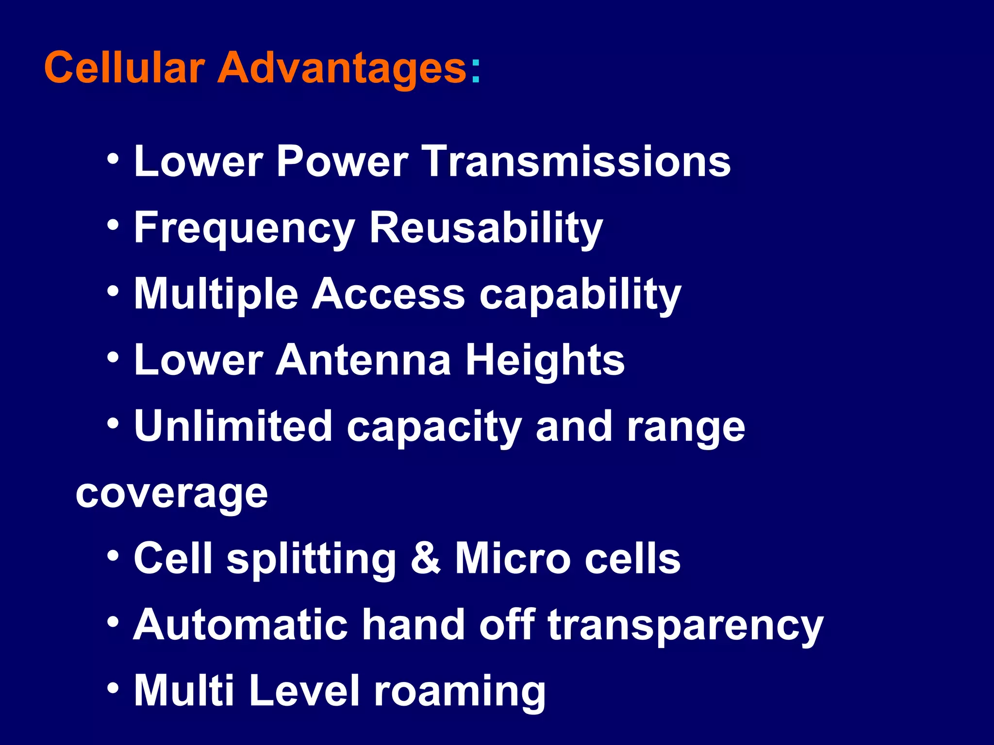Cellular Advantages:

  • Lower Power Transmissions
  • Frequency Reusability
  • Multiple Access capability
  • Lower Antenna Heights
  • Unlimited capacity and range
 coverage
  • Cell splitting & Micro cells
  • Automatic hand off transparency
  • Multi Level roaming
 