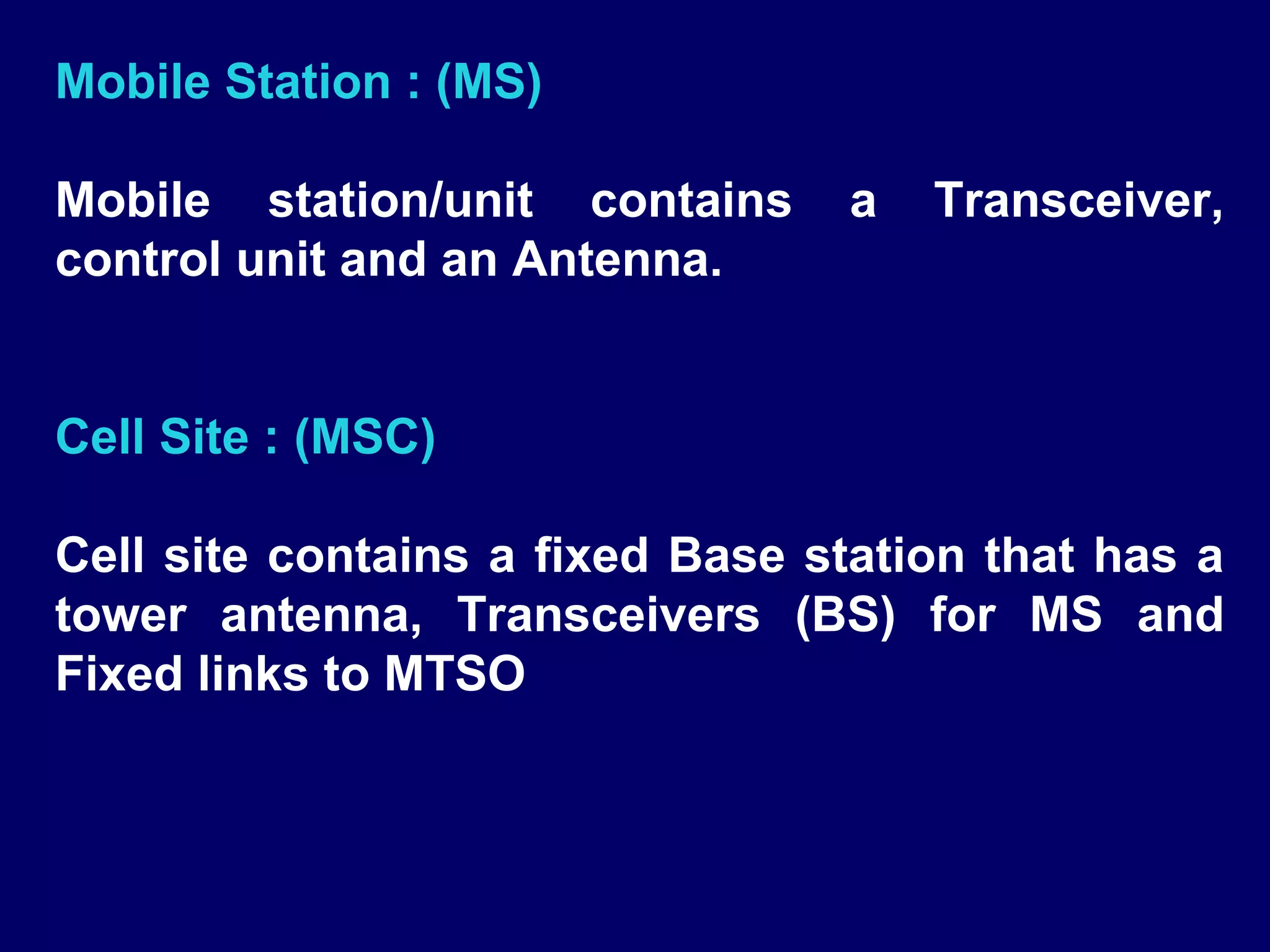 Mobile Station : (MS)

Mobile station/unit contains     a   Transceiver,
control unit and an Antenna.


Cell Site : (MSC)

Cell site contains a fixed Base station that has a
tower antenna, Transceivers (BS) for MS and
Fixed links to MTSO
 