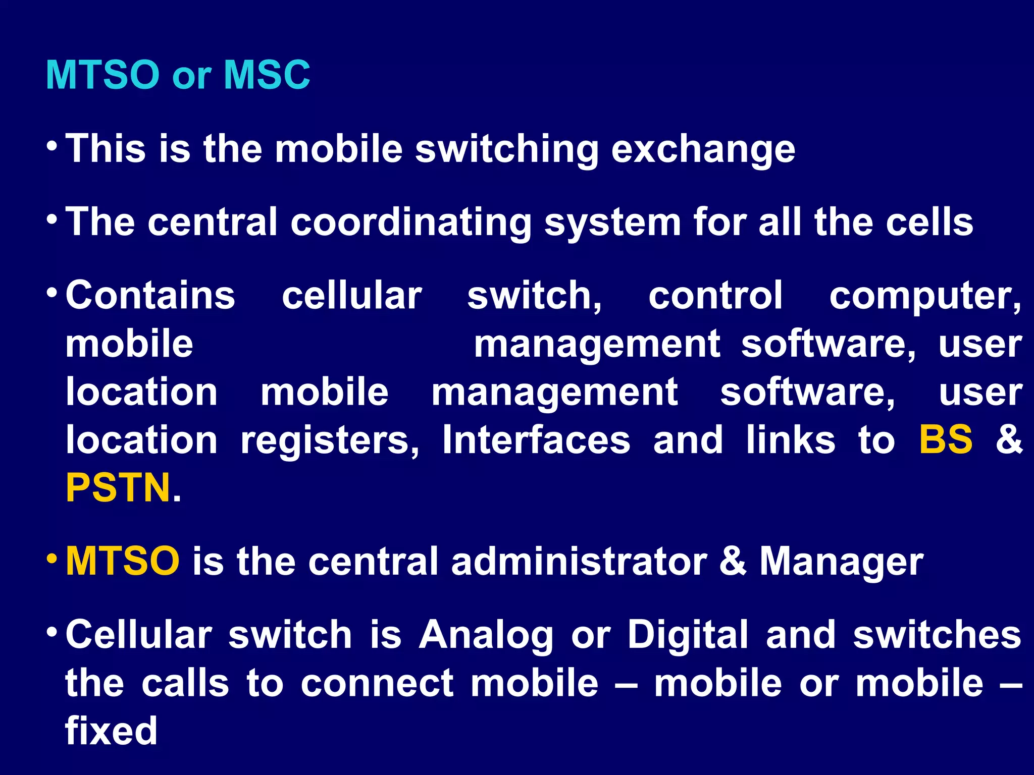 MTSO or MSC
• This is the mobile switching exchange
• The central coordinating system for all the cells
• Contains cellular switch, control computer,
  mobile                management software, user
  location mobile management software, user
  location registers, Interfaces and links to BS &
  PSTN.
• MTSO is the central administrator & Manager
• Cellular switch is Analog or Digital and switches
  the calls to connect mobile – mobile or mobile –
  fixed
 